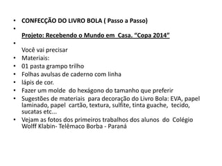 • CONFECÇÃO DO LIVRO BOLA ( Passo a Passo)
•
Projeto: Recebendo o Mundo em Casa. “Copa 2014”
•
Você vai precisar
• Materiais:
• 01 pasta grampo trilho
• Folhas avulsas de caderno com linha
• lápis de cor.
• Fazer um molde do hexágono do tamanho que preferir
• Sugestões de materiais para decoração do Livro Bola: EVA, papel
laminado, papel cartão, textura, sulfite, tinta guache, tecido,
sucatas etc...
• Vejam as fotos dos primeiros trabalhos dos alunos do Colégio
Wolff Klabin- Telêmaco Borba - Paraná
 