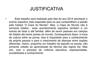 JUSTIFICATIVA
• Este trabalho será realizado pelo fato do ano 2014 acontecer o
evento esportivo mais esperado para os que compartilham a paixão
pelo futebol “A Copa do Mundo”. Mas, a Copa do Mundo não é
somente futebol... esse acontecimento esportivo também é um
evento de lazer e até familiar, além de reunir pessoas em campos
de futebol ela reúne países do mundo. Consequência disso: a troca
de cultura entre os povos. Isso é importante para o conhecimento
da própria pessoa e para o crescimento de alianças entre nações
diferentes. Assim, proponho um trabalho de esporte na escola, não
somente voltado ao aprendizado da técnica das regras etc. Mas
sim, com o princípio de vivência educativa, expressividade,
sociabilidade e conhecimento.
 