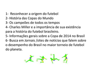 1- Reconhecer a origem do futebol
2- História das Copas do Mundo
3- Os campeões de todos os tempos
4- Charles Miller e a importância de sua existência
para a história do futebol brasileiro.
5- Informações gerais sobre a Copa de 2014 no Brasil
6- Busca em Jornais /sites de notícias que falem sobre
o desempenho do Brasil no maior torneio de futebol
do planeta.
 