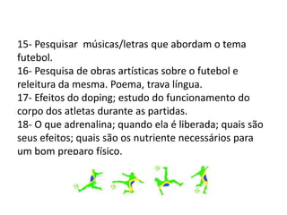 15- Pesquisar músicas/letras que abordam o tema
futebol.
16- Pesquisa de obras artísticas sobre o futebol e
releitura da mesma. Poema, trava língua.
17- Efeitos do doping; estudo do funcionamento do
corpo dos atletas durante as partidas.
18- O que adrenalina; quando ela é liberada; quais são
seus efeitos; quais são os nutriente necessários para
um bom preparo físico.
 