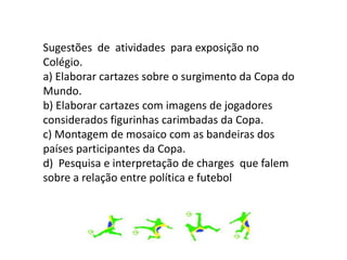 Sugestões de atividades para exposição no
Colégio.
a) Elaborar cartazes sobre o surgimento da Copa do
Mundo.
b) Elaborar cartazes com imagens de jogadores
considerados figurinhas carimbadas da Copa.
c) Montagem de mosaico com as bandeiras dos
países participantes da Copa.
d) Pesquisa e interpretação de charges que falem
sobre a relação entre política e futebol
 