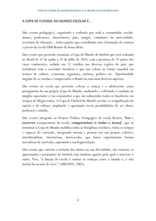 COPA DE FUTEBOL DO MUNDO ESCOLAR E. B. M. BEATRIZ DE SOUZA BRITO 2014
3
A COPA DE FUTEBOL DO MUNDO ESCOLAR É...
Um evento pedagógico, organizado e realizado por toda a comunidade escolar:
alunos, professores, funcionários, pais, amigos, estudantes da universidade,
secretaria de educação... todos aqueles que contribuam com a formação de crianças
e jovens da escola EBM Beatriz de Souza Brito.
Um evento que pretende tematizar a Copa do Mundo de futebol que será realizado
no Brasil de 12 de junho a 14 de julho de 2014, com a presença de 32 países dos
cinco continentes, sediada em 12 estádios nas diversas regiões do país, que
mobilizará toda a sociedade brasileira e que nos coloca na vitrine mundial em
termos de cultura, economia, segurança, turismo, política etc. Oportunidade
singular de se estudar e compreender o Brasil em seus mais diversos aspectos.
Um evento da escola que pretende colocar a criança e o adolescente como
protagonista da sua própria Copa do Mundo, analisando e refletindo a condição de
simples espectador e/ou consumidor a que são submetidos todos os brasileiros em
tempos de Megaeventos. A Copa de Futebol do Mundo escolar é a resignificação do
sujeito e da cultura, ampliando e apontando novas possibilidades de ser aluno,
professor e cidadão.
Um evento integrado ao Projeto Político Pedagógico da escola Beatriz, “Ler e
escrever (compromisso da escola, compromisso de todas as áreas)”, que ao
tematizar a Copa do Mundo mobiliza todas as disciplinas escolares, todos os tempos
e espaços do currículo, integrando turmas e pessoas em um projeto coletivo,
interdisciplinar, interturmas, interescolas, que busca experimentar formas
inovadoras de currículo, superando a sua fragmentação.
Um evento que valoriza a inclusão dos alunos na sua diversidade, não somente os
apaixonados e praticantes do futebol, mas também aqueles pelo qual o interesse é
outro. Pois, "a função da escola é ensinar às crianças como o mundo é, e não
instruí-las na arte de viver.” (ARENDT, 2002).
 