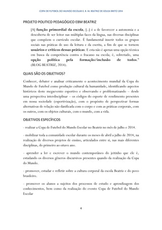 COPA DE FUTEBOL DO MUNDO ESCOLAR E. B. M. BEATRIZ DE SOUZA BRITO 2014
4
PROJETO POLITICO PEDAGÓGICO EBM BEATRIZ
[A] função primordial da escola, [..] é a de favorecer a autonomia e a
descoberta de ser leitor nas múltiplas faces da língua, nas diversas disciplinas
que compõem o currículo escolar. É fundamental inserir todos os grupos
sociais nas práticas de uso da leitura e da escrita, a fim de que se tornem
usuários e críticos dessas práticas. E esta não é apenas uma opção técnica
em busca da competência contra o fracasso na escola; é, sobretudo, uma
opção política pela formação/inclusão de todos.”
(BLOG BEATRIZ, 2014).
QUAIS SÃO OS OBJETIVOS?
Conhecer, debater e analisar criticamente o acontecimento mundial da Copa do
Mundo de Futebol como produção cultural da humanidade, identificando aspectos
históricos deste megaevento esportivo e observando e problematizando – desde
uma perspectiva interdisciplinar – os códigos do esporte de rendimento presentes
em nossa sociedade (esportivização), com o propósito de perspectivar formas
alternativas de relação não danificada com o corpo e com as práticas corporais, com
os outros, com os objetos culturais, com o mundo, com a vida.
OBJETIVOS ESPECÍFICOS
- realizar a Copa de Futebol do Mundo Escolar no Beatriz no mês de julho e 2014.
- mobilizar toda a comunidade escolar durante os meses de abril a julho de 2014, na
realização de diversos projetos de ensino, articulados entre si, nas mais diferentes
disciplinas, do primeiro ao oitavo ano.
- aprender a ler e escrever o mundo contemporâneo do jeitinho que ele é,
estudando os diversos gêneros discursivos presentes quando da realização da Copa
do Mundo.
- promover, estudar e refletir sobre a cultura corporal da escola Beatriz e do povo
brasileiro.
- promover os alunos a sujeitos dos processos de estudo e aprendizagem dos
conhecimentos, bem como da realização do evento Copa de Futebol do Mundo
Escolar
 