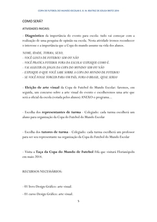 COPA DE FUTEBOL DO MUNDO ESCOLAR E. B. M. BEATRIZ DE SOUZA BRITO 2014
5
COMO SERÁ?
ATIVIDADES INICIAIS:
- Diagnóstico da importância do evento para escola: tudo vai começar com a
realização de uma pesquisa de opinião na escola. Nesta atividade iremos reconhecer
o interesse e a importância que a Copa do mundo assume na vida dos alunos.
NOME, IDADE, TURMA, SEXO,
- VOCÊ GOSTA DE FUTEBOL? SIM OU NÃO
- VOCÊ PRATICA FUTEBOL FORA DA ESCOLA? EXPLIQUE COMO É.
- VAI ASSISTIR OS JOGOS DA COPA DO MUNDO? SIM OU NÃO
- EXPLIQUE O QUE VOCÊ SABE SOBRE A COPA DO MUNDO DE FUTEBOL?
- SE VOCÊ FOSSE TORCER PARA UM PAÍS, FORA O BRASIL, QUAL SERIA?
- Eleição de arte visual da Copa de Futebol do Mundo Escolar: faremos, em
seguida, um concurso sobre a arte visual do evento e escolheremos uma arte que
será a oficial da escola (votada pelos alunos) ANEXO o programa...
- Escolha dos representantes de turma - Colegiado: cada turma escolherá um
aluno para organização da Copa do Futebol do Mundo Escolar
- Escolha dos tutores de turma - Colegiado: cada turma escolherá um professor
para ser seu representante na organização da Copa do Futebol do Mundo Escolar
- Visita a Taça da Copa do Mundo de Futebol Fifa que visitará Florianópolis
em maio 2014.
RECURSOS NECESSÁRIOS:
- 01 livro Design Gráfico: arte visual.
- 01 curso Design Gráfico: arte visual.
 