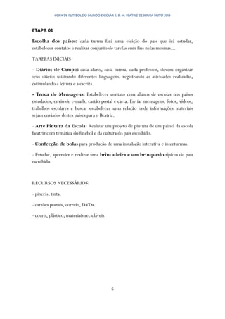COPA DE FUTEBOL DO MUNDO ESCOLAR E. B. M. BEATRIZ DE SOUZA BRITO 2014
6
ETAPA 01
Escolha dos países: cada turma fará uma eleição do país que irá estudar,
estabelecer contatos e realizar conjunto de tarefas com fins nelas mesmas...
TAREFAS INICIAIS
- Diários de Campo: cada aluno, cada turma, cada professor, devem organizar
seus diários utilizando diferentes linguagens, registrando as atividades realizadas,
estimulando a leitura e a escrita.
- Troca de Mensagens: Estabelecer contato com alunos de escolas nos países
estudados, envio de e-mails, cartão postal e carta. Enviar mensagens, fotos, vídeos,
trabalhos escolares e buscar estabelecer uma relação onde informações materiais
sejam enviados destes países para o Beatriz.
- Arte Pintura da Escola: Realizar um projeto de pintura de um painel da escola
Beatriz com temática do futebol e da cultura do país escolhido.
- Confecção de bolas para produção de uma instalação interativa e interturmas.
- Estudar, aprender e realizar uma brincadeira e um brinquedo típicos do país
escolhido.
RECURSOS NECESSÁRIOS:
- pinceis, tinta.
- cartões postais, correio, DVDs.
- couro, plástico, materiais recicláveis.
 