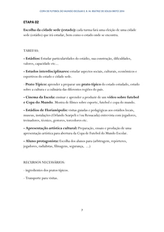 COPA DE FUTEBOL DO MUNDO ESCOLAR E. B. M. BEATRIZ DE SOUZA BRITO 2014
7
ETAPA 02
Escolha da cidade sede (estado): cada turma fará uma eleição de uma cidade
sede (estádio) que irá estudar, bem como o estado onde se encontra.
TAREFAS:
- Estádios: Estudar particularidades do estádio, sua construção, dificuldades,
valores, capacidade etc...
- Estudos interdisciplinares: estudar aspectos sociais, culturais, econômicos e
esportivos do estado e cidade sede.
- Prato Típico: aprender a preparar um prato típico do estado estudado, estudo
sobre a cultura e a culinária das diferentes regiões do país.
- Cinema da Escola: ensinar e aprender a produzir de um vídeo sobre futebol
e Copa do Mundo. Mostra de filmes sobre esporte, futebol e copa do mundo.
- Estádios de Florianópolis: visitas guiadas e pedagógicas aos estádios locais,
museus, instalações (Orlando Scarpeli e/ou Ressacada) entrevista com jogadores,
treinadores, técnico, gestores, torcedores etc.
- Apresentação artística cultural: Preparação, ensaio e produção de uma
apresentação artística para abertura da Copa de Futebol do Mundo Escolar.
- Aluno protagonista: Escolha dos alunos para (arbitragem, repórteres,
jogadores, radialistas, filmagens, segurança, ...)
RECURSOS NECESSÁRIOS:
- ingredientes dos pratos típicos.
- Transporte para visitas.
 