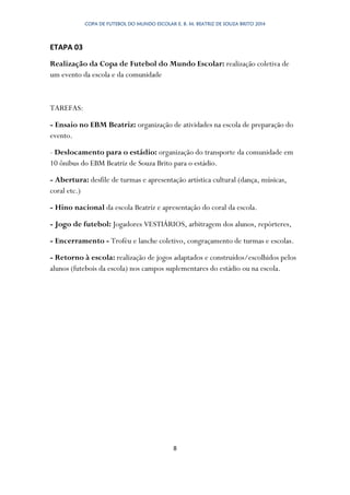 COPA DE FUTEBOL DO MUNDO ESCOLAR E. B. M. BEATRIZ DE SOUZA BRITO 2014
8
ETAPA 03
Realização da Copa de Futebol do Mundo Escolar: realização coletiva de
um evento da escola e da comunidade
TAREFAS:
- Ensaio no EBM Beatriz: organização de atividades na escola de preparação do
evento.
- Deslocamento para o estádio: organização do transporte da comunidade em
10 ônibus do EBM Beatriz de Souza Brito para o estádio.
- Abertura: desfile de turmas e apresentação artística cultural (dança, músicas,
coral etc.)
- Hino nacional da escola Beatriz e apresentação do coral da escola.
- Jogo de futebol: Jogadores VESTIÁRIOS, arbitragem dos alunos, repórteres,
- Encerramento - Troféu e lanche coletivo, congraçamento de turmas e escolas.
- Retorno à escola: realização de jogos adaptados e construídos/escolhidos pelos
alunos (futebois da escola) nos campos suplementares do estádio ou na escola.
 