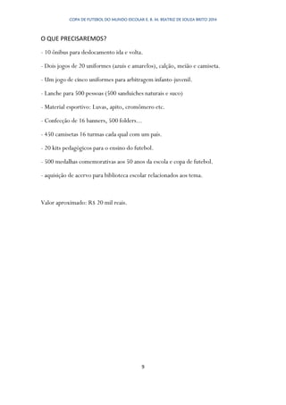 COPA DE FUTEBOL DO MUNDO ESCOLAR E. B. M. BEATRIZ DE SOUZA BRITO 2014
9
O QUE PRECISAREMOS?
- 10 ônibus para deslocamento ida e volta.
- Dois jogos de 20 uniformes (azuis e amarelos), calção, meião e camiseta.
- Um jogo de cinco uniformes para arbitragem infanto-juvenil.
- Lanche para 500 pessoas (500 sanduiches naturais e suco)
- Material esportivo: Luvas, apito, cromômero etc.
- Confecção de 16 banners, 500 folders...
- 450 camisetas 16 turmas cada qual com um país.
- 20 kits pedagógicos para o ensino do futebol.
- 500 medalhas comemorativas aos 50 anos da escola e copa de futebol.
- aquisição de acervo para biblioteca escolar relacionados aos tema.
Valor aproximado: R$ 20 mil reais.
 