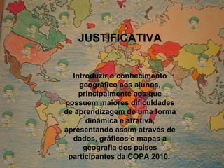 JUSTIFICATIVA Introduzir o conhecimento geográfico aos alunos, principalmente aos que possuem maiores dificuldades de aprendizagem de uma forma dinâmica e atrativa, apresentando assim através de dados, gráficos e mapas a geografia dos países participantes da COPA 2010.   