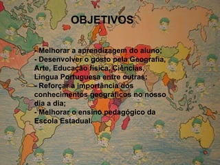 OBJETIVOS - Melhorar a aprendizagem do aluno; - Desenvolver o gosto pela Geografia, Arte, Educação física, Ciências, Língua Portuguesa entre outras; - Reforçar a importância dos conhecimentos geográficos no nosso dia a dia; - Melhorar o ensino pedagógico da Escola Estadual. 