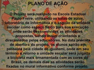 PLANO DE AÇÃO O Projeto será realizado na Escola Estadual Paulo Freire, utilizando as salas de aulas, laboratório de informática e o saguão da unidade escolar como espaço físico para sua execução onde serão desenvolvidas as atividades propostas, sendo assim orientados e direcionados pelos educadores. Na data prevista de abertura do projeto, os alunos sairão em passeata pela cidade de Iguatemi, onde em seu término e retorno a unidade escolar será julgada a bicicleta mais ornamentada com as cores do Brasil, os demais dias as atividades serão fixadas no mural informativo conforme projeto.  