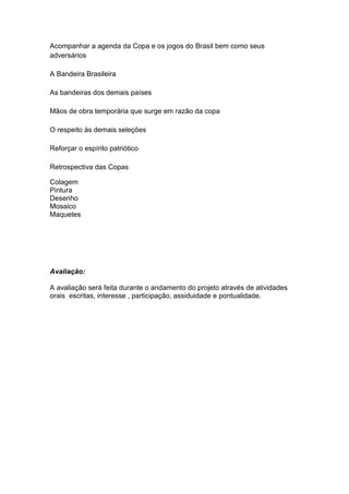 Acompanhar a agenda da Copa e os jogos do Brasil bem como seus
adversários
A Bandeira Brasileira
As bandeiras dos demais países
Mãos de obra temporária que surge em razão da copa
O respeito às demais seleções
Reforçar o espírito patriótico
Retrospectiva das Copas
Colagem
Pintura
Desenho
Mosaico
Maquetes

Avaliação:
A avaliação será feita durante o andamento do projeto através de atividades
orais escritas, interesse , participação, assiduidade e pontualidade.

 