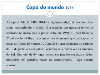 Copa do mundo 2014
A Copa do Mundo FIFA 2014 é a vigésima edição do evento e terá
como país-anfitrião o Brasil. É a segunda vez que este torneio é
realizado no nosso país, a primeira foi em 1950, o Brasil ficou na
2ª colocação. O Brasil é o único país do mundo que participou de
todas as Copas do Mundo. A Copa 2014 será disputada no período
de 12 de junho a 13 de julho e ocorrerá pela quinta vez na América
do Sul. Um total de 64 jogos devem ser jogados em doze cidades
brasileiras em estádios novos ou reconstruídos. Veja quadro
abaixo:
 