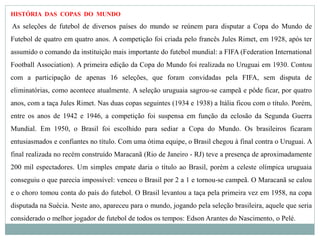 HISTÓRIA DAS COPAS DO MUNDO
As seleções de futebol de diversos países do mundo se reúnem para disputar a Copa do Mundo de
Futebol de quatro em quatro anos. A competição foi criada pelo francês Jules Rimet, em 1928, após ter
assumido o comando da instituição mais importante do futebol mundial: a FIFA (Federation International
Football Association). A primeira edição da Copa do Mundo foi realizada no Uruguai em 1930. Contou
com a participação de apenas 16 seleções, que foram convidadas pela FIFA, sem disputa de
eliminatórias, como acontece atualmente. A seleção uruguaia sagrou-se campeã e pôde ficar, por quatro
anos, com a taça Jules Rimet. Nas duas copas seguintes (1934 e 1938) a Itália ficou com o título. Porém,
entre os anos de 1942 e 1946, a competição foi suspensa em função da eclosão da Segunda Guerra
Mundial. Em 1950, o Brasil foi escolhido para sediar a Copa do Mundo. Os brasileiros ficaram
entusiasmados e confiantes no título. Com uma ótima equipe, o Brasil chegou à final contra o Uruguai. A
final realizada no recém construído Maracanã (Rio de Janeiro - RJ) teve a presença de aproximadamente
200 mil espectadores. Um simples empate daria o título ao Brasil, porém a celeste olímpica uruguaia
conseguiu o que parecia impossível: venceu o Brasil por 2 a 1 e tornou-se campeã. O Maracanã se calou
e o choro tomou conta do país do futebol. O Brasil levantou a taça pela primeira vez em 1958, na copa
disputada na Suécia. Neste ano, apareceu para o mundo, jogando pela seleção brasileira, aquele que seria
considerado o melhor jogador de futebol de todos os tempos: Edson Arantes do Nascimento, o Pelé.
 