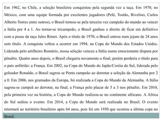 Em 1962, no Chile, a seleção brasileira conquistou pela segunda vez a taça. Em 1970, no
México, com uma equipe formada por excelentes jogadores (Pelé, Tostão, Rivelino, Carlos
Alberto Torres entre outros), o Brasil tornou-se pela terceira vez campeão do mundo ao vencer
a Itália por 4 a 1. Ao tornar-se tricampeão, o Brasil ganhou o direito de ficar em definitivo
com a posse da taça Jules Rimet. Após o título de 1970, o Brasil entrou num jejum de 24 anos
sem título. A conquista voltou a ocorrer em 1994, na Copa do Mundo dos Estados Unidos.
Liderada pelo artilheiro Romário, nossa seleção venceu a Itália numa emocionante disputa por
pênaltis. Quatro anos depois, o Brasil chegaria novamente a final, porém perderia o título para
o país anfitrião: a França. Em 2002, na Copa do Mundo do Japão/Coréia do Sul, liderada pelo
goleador Ronaldo, o Brasil sagrou se Penta campeão ao derrotar a seleção da Alemanha por 2
a 0. Em 2006, nos gramados da Europa, foi realizada a Copa do Mundo da Alemanha. A Itália
sagrou-se campeã ao derrotar, na final, a França pelo placar de 5 a 3 nos pênaltis. Em 2010,
pela primeira vez na história, a Copa do Mundo realizou-se no continente africano. A África
do Sul sediou o evento. Em 2014, a Copa do Mundo será realizada no Brasil. O evento
retornará ao território brasileiro após 64 anos, pois foi em 1950 que ocorreu a última copa no
Brasil.
 