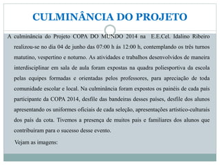 CULMINÂNCIA DO PROJETO
A culminância do Projeto COPA DO MUNDO 2014 na E.E.Cel. Idalino Ribeiro
realizou-se no dia 04 de junho das 07:00 h ás 12:00 h, contemplando os três turnos
matutino, vespertino e noturno. As atividades e trabalhos desenvolvidos de maneira
interdisciplinar em sala de aula foram expostas na quadra poliesportiva da escola
pelas equipes formadas e orientadas pelos professores, para apreciação de toda
comunidade escolar e local. Na culminância foram expostos os painéis de cada país
participante da COPA 2014, desfile das bandeiras desses países, desfile dos alunos
apresentando os uniformes oficiais de cada seleção, apresentações artístico-culturais
dos país da cota. Tivemos a presença de muitos pais e familiares dos alunos que
contribuíram para o sucesso desse evento.
Vejam as imagens:
 