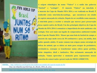 A origem etimológica do nome "Fuleco" é a união das palavras
"futebol" e "ecologia". O mascote "Fuleco" ou tatu-bola é
o mascote da Copa do Mundo FIFA 2014, a ser realizada no Brasil. É
conhecido como tatu-bola-da-caatinga, que encontra-se em estado
de espécie ameaçada de extinção. Depois de ser escolhido como mascote,
o tatu-bola passa a receber a atenção que merece para preservação
dessa espécie nativa do Brasil. Um dos principais objetivos da Copa do
Mundo da FIFA 2014 é comunicar a importância do meio ambiente e da
ecologia. Este será mais um legado de compromisso ambiental trazido
pela Copa do Mundo 2014. Menor que uma bola de futebol de campo, o
mascote da copa mede cerca de 30 centímetros e pesa, em média, dois
quilos quando adulto. O nome comum tem origem numa estratégia de
defesa do animal, que se dobra ao meio para escapar de predadores,
enrolando-se, consegue se transformar numa esfera quase perfeita,
bicho simpático, dócil e inofensivo. Mas seriamente ameaçado de
extinção. Vamos aproveitar o momento para repensarmos nossos
conceitos de conservação e preservação do MEIO AMBIENTE.
FONTE: http://ambiensys.com.br/gestao-de-residuos-nos-estadios-da-copa-do-mundo-da-fifa
http://pt.wikipedia.org/wiki/Copa_do_Mundo_FIFA_de_2014
http://pt.wikipedia.org/wiki/Copa_do_Mundo_FIFA_de_2014
 
