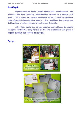 Projeto Copa do Mundo 2014 O Brasil além dos gramados Língua portuguesa 
Avaliação 
Espera-se que os alunos tenham desenvolvido procedimentos como 
leitura e produção de biografias; compreendido a narrativa em 3a pessoa, o uso 
de pronomes e verbos na 3a pessoa do singular, verbos no pretérito, palavras e 
expressões que indicam tempo e lugar, a ordem cronológica dos fatos da vida 
do biografado; e tenham aplicado procedimentos de revisão. 
Além disso, avaliar-se-á se eles desenvolveram atitudes de respeito 
às regras combinadas; competências de trabalho colaborativo (em grupo) e 
respeito às ideias e às opiniões dos colegas. 
Fotos 
