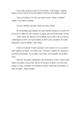 O tatu Fuleco perdeu seu trono. Nesta sexta-feira, a Fifa divulgou a primeira
imagem do novo mascote da Copa do Mundo de 2018, que será realizada na Rússia.
Trata-se de Zabivaka, um "lobo que irradia diversão, charme e confiança",
segundo o site oficial da entidade.
Em russo, Zabivaka quer dizer "aquele que marca um gol".
Ele foi desenhado pela estudante de design Ekaterina Bocharova e recebeu 53%
dos cerca de 1 milhão de votos recebidos em enquete pelo site da Fifa durante um mês.
"Tenho certeza que Zabivaka será um grande sucesso entre os fãs na Copa das
Confederações de 2017 e na Copa do Mundo de 2018", disse o presidente do Comitê
Organizador Local do Mundial, Vitaly Mutko.
Coube ao ex-atacante Ronaldo apresentar o novo mascote ao vivo no canal de
maior audiência da Rússia. Vale lembrar que o "Fenômeno" também foi o responsável
por mostrar pela primeira vez ao mundo o tatu Fuleco, um dos grandes hits da última
Copa.
"Mascotes são grandes embaixadores para promoverem eventos, e trazem muita
alegria aos estádios. Já posso dizer que isso irá acontecer na Rússia só de vê-lo pela
primeira vez hoje. Certamente será lembrado por muito tempo pelos fãs de futebol ao
redor do mundo", afirmou Ronaldo.
 