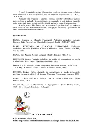 O papel da avaliação será de “diagnosticar, tendo em vista encontrar soluções
mais adequadas e mais satisfatórias para os impasses e dificuldades” (LUCKESI,
2005, p. 33).
Avaliação será processual e dinâmica buscando subsidiar a tomada de decisão
para melhorar a qualidade da aprendizagem do educando; e será inclusiva buscando
meios pelos quais todos possam aprender o que é necessário para o desenvolvimento.
A avaliação será feita durante todo o andamento do projeto através de atividades
orais e escritas. Será observado o interesse, participação, assiduidade e pontualidade do
aluno no desenvolvimento das atividades.
REFERÊNCIAS
BRASIL. Secretaria de Educação Fundamental. Parâmetros curriculares nacionais:
Educação Física. Secretaria de Educação Fundamental. Brasília : MEC/SEF, 1998.
BRASIL. SECRETARIA DA EDUCAÇÃO FUNDAMENTAL. Parâmetros
curriculares Nacionais: Pluralidade Cultural e Orientação Sexual. Brasília: MEC/SEF,
Vol. 10, 1998.
BRASIL. Base Nacional Comum Curricular (BNCC). Brasília : MEC, 2017.
HOFFMANN, Jussara. Avaliação mediadora: uma prática em construção da pré-escola
à universidade. Porto Alegre: Educação & Realidade, 1993.
LOPES, A. C. R. Pluralismo cultural em políticas de currículo nacional. In: MOREIRA,
A.F.B. (Org.). Currículo: políticas e práticas. Campinas: Papirus, 1999.
LUCKESI, Cipriano Carlos. Avaliação da aprendizagem na escola: reelaborando
conceitos e criando a prática. 2 ed. Salvador: Malabares Comunicações e eventos, 2005.
PIAGET, J. Para onde vai a educação? Rio de Janeiro: Livraria José Olympo
Editora/Unesco, 1973.
VYGOTSKY, LEV S. Pensamento e linguagem. São Paulo: Martins Fontes,
1987. 135 p. (Coleção Psicologia e Pedagogia).
TEXTOS PARA ESTUDO
Copa do Mundo: Rússia 2018
Fonte: http://brasilescola.uol.com.br/educacao-fisica/copa-mundo-russia-2018.htm
 