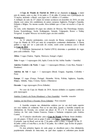 A Copa do Mundo de Futebol de 2018 vai ser disputada na Rússia, o maior
país do mundo, entre os dias 14 de junho e 15 de julho. O torneio terá a participação de
32 nações, incluindo o Brasil, com jogos em 11 cidades e 12 estádios.
A definição da sede da 21ª edição do torneio aconteceu em dezembro de 2010, em uma
disputa com outras três candidaturas de países europeus: Inglaterra; Portugal e Espanha;
Holanda e Bélgica. Na mesma ocasião, ficou definido que o Catar vai receber a Copa de
2022.
Ao todo, serão disputados 64 jogos nas cidades de Moscou, São Petersburgo, Samara,
Kazan, Ecaterimburgo, Sochi, Kaliningrado, Saransk, Volgogrado, Rostov e Nizhny
Novgorod. A capital Moscou vai receber jogos em dois estádios.
Participantes
As 32 seleções participantes, com exceção da Rússia, conseguiram a vaga na
Copa do Mundo de 2018 por meio de competições continentais eliminatórias. A Rússia
ganhou a vaga por ser o país-sede do evento, assim como aconteceu com o Brasil
na Copa de 2014.
A Federação Internacional de Futebol (FIFA) determina a quantidade de vagas
para cada continente. Veja:
África: 5 vagas (Tunísia, Nigéria, Marrocos, Senegal e Egito)
Ásia: 4 vagas + 1 repescagem (Irã, Japão, Coreia do Sul, Arábia Saudita + Austrália)
América Central e do Norte: 3 vagas + 1 repescagem (México, Costa Rica, Panamá +
Honduras)
América do Sul: 4 vagas + 1 repescagem (Brasil, Uruguai, Argentina, Colômbia +
Peru)
Europa: 13 vagas (França, Portugal, Alemanha, Sérvia, Polônia, Inglaterra, Espanha,
Bélgica, Islândia, Suíça, Croácia, Suécia e Dinamarca)
Oceania: 1 vaga repescagem (Nova Zelândia)
No caso da Copa do Mundo de 2018, ficaram definidos os seguintes confrontos
pela repescagem:
América Central e do Norte (Honduras) x Ásia (Austrália): Austrália vencedor
América do Sul (Peru) x Oceania (Nova Zelândia): Peru vencedor
A Austrália compete nas eliminatórias asiáticas por ter um nível muito superior
aos seus vizinhos de continente. Para se ter uma ideia, quando a Austrália competia nas
eliminatórias da Oceania, era comum um placar de 30 a 0. O mesmo acontece na
América do Sul, onde Guiana Francesa, Guiana e Suriname competem pela América
Central.
As 32 seleções classificadas para a Copa do Mundo da Rússia foram divididas
em oito grupos. O Brasil está no grupo E junto com Suíça, Costa Rica e Sérvia.
O primeiro jogo do Brasil será no dia 17 de junho contra a Suíça, o segundo no dia 22
de junho contra a Costa Rica e, no dia 27 de junho, faz o último jogo da fase de grupos
contra a Sérvia.
Os dois primeiros lugares de cada grupo se classificam para a fase eliminatória,
popularmente chamada de mata-mata, na qual duas equipes se enfrentam para decidir
 