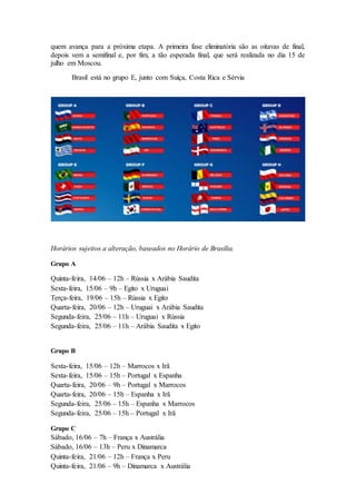 quem avança para a próxima etapa. A primeira fase eliminatória são as oitavas de final,
depois vem a semifinal e, por fim, a tão esperada final, que será realizada no dia 15 de
julho em Moscou.
Brasil está no grupo E, junto com Suíça, Costa Rica e Sérvia
Horários sujeitos a alteração, baseados no Horário de Brasília.
Grupo A
Quinta-feira, 14/06 – 12h – Rússia x Arábia Saudita
Sexta-feira, 15/06 – 9h – Egito x Uruguai
Terça-feira, 19/06 – 15h – Rússia x Egito
Quarta-feira, 20/06 – 12h – Uruguai x Arábia Saudita
Segunda-feira, 25/06 – 11h – Uruguai x Rússia
Segunda-feira, 25/06 – 11h – Arábia Saudita x Egito
Grupo B
Sexta-feira, 15/06 – 12h – Marrocos x Irã
Sexta-feira, 15/06 – 15h – Portugal x Espanha
Quarta-feira, 20/06 – 9h – Portugal x Marrocos
Quarta-feira, 20/06 – 15h – Espanha x Irã
Segunda-feira, 25/06 – 15h – Espanha x Marrocos
Segunda-feira, 25/06 – 15h – Portugal x Irã
Grupo C
Sábado, 16/06 – 7h – França x Austrália
Sábado, 16/06 – 13h – Peru x Dinamarca
Quinta-feira, 21/06 – 12h – França x Peru
Quinta-feira, 21/06 – 9h – Dinamarca x Austrália
 