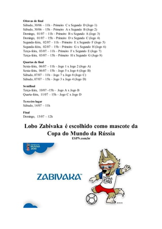 Oitavas de final
Sábado, 30/06 – 11h – Primeiro C x Segundo D (Jogo 1)
Sábado, 30/06 – 15h – Primeiro A x Segundo B (Jogo 2)
Domingo, 01/07 – 11h – Primeiro B x Segundo A (Jogo 3)
Domingo, 01/07 – 15h – Primeiro D x Segundo C (Jogo 4)
Segunda-feira, 02/07 – 11h – Primeiro E x Segundo F (Jogo 5)
Segunda-feira, 02/07 – 15h – Primeiro G x Segundo H (Jogo 6)
Terça-feira, 03/07 – 11h – Primeiro F x Segundo E (Jogo 7)
Terça-feira, 03/07 – 15h – Primeiro H x Segundo G (Jogo 8)
Quartas de final
Sexta-feira, 06/07 – 11h – Jogo 1 x Jogo 2 (Jogo A)
Sexta-feira, 06/07 – 15h – Jogo 5 x Jogo 6 (Jogo B)
Sábado, 07/07 – 11h – Jogo 7 x Jogo 8 (Jogo C)
Sábado, 07/07 – 15h – Jogo 3 x Jogo 4 (Jogo D)
Semifinal
Terça-feira, 10/07 -15h – Jogo A x Jogo B
Quarta-feira, 11/07 – 15h – Jogo C x Jogo D
Terceiro lugar
Sábado, 14/07 – 11h
Final
Domingo, 15/07 – 12h
Lobo Zabivaka é escolhido como mascote da
Copa do Mundo da Rússia
ESPN.com.br
 