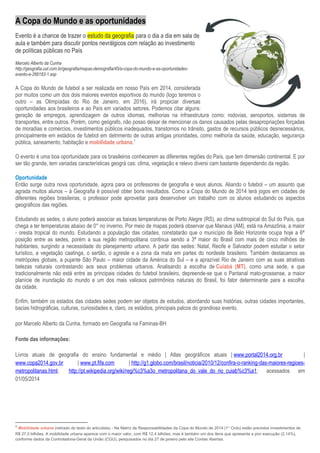 A Copa do Mundo e as oportunidades
Evento é a chance de trazer o estudo da geografia para o dia a dia em sala de
aula e também para discutir pontos nevrálgicos com relação ao investimento
de políticas públicas no País
Marcelo Alberto da Cunha
http://geografia.uol.com.br/geografia/mapas-demografia/45/a-copa-do-mundo-e-as-oportunidades-
evento-e-266183-1.asp
A Copa do Mundo de futebol a ser realizada em nosso País em 2014, considerada
por muitos como um dos dois maiores eventos esportivos do mundo (logo teremos o
outro – as Olimpíadas do Rio de Janeiro, em 2016), irá propiciar diversas
oportunidades aos brasileiros e ao País em variados setores. Podemos citar alguns:
geração de empregos, aprendizagem de outros idiomas, melhorias na infraestrutura como: rodovias, aeroportos, sistemas de
transportes, entre outros. Porém, como geógrafo, não posso deixar de mencionar os danos causados pelas desapropriações forçadas
de moradias e comércios, investimentos públicos inadequados, transtornos no trânsito, gastos de recursos públicos desnecessários,
principalmente em estádios de futebol em detrimento de outras antigas prioridades, como melhoria da saúde, educação, segurança
pública, saneamento, habitação e mobilidade urbana.1
O evento é uma boa oportunidade para os brasileiros conhecerem as diferentes regiões do País, que tem dimensão continental. E por
ser tão grande, tem variadas características geográ cas: clima, vegetação e relevo diversi cam bastante dependendo da região.
Oportunidade
Então surge outra nova oportunidade, agora para os professores de geografia e seus alunos. Aliando o futebol – um assunto que
agrada muitos alunos – à Geografia é possível obter bons resultados. Como a Copa do Mundo de 2014 terá jogos em cidades de
diferentes regiões brasileiras, o professor pode aproveitar para desenvolver um trabalho com os alunos estudando os aspectos
geográficos das regiões.
Estudando as sedes, o aluno poderá associar as baixas temperaturas de Porto Alegre (RS), ao clima subtropical do Sul do País, que
chega a ter temperaturas abaixo de 0° no inverno. Por meio de mapas poderá observar que Manaus (AM), está na Amazônia, a maior
- oresta tropical do mundo. Estudando a população das cidades, constatarão que o município de Belo Horizonte ocupa hoje a 6ª
posição entre as sedes, porém a sua região metropolitana continua sendo a 3ª maior do Brasil com mais de cinco milhões de
habitantes, surgindo a necessidade do planejamento urbano. A partir das sedes: Natal, Recife e Salvador podem estudar o setor
turístico, a vegetação caatinga, o sertão, o agreste e a zona da mata em partes do nordeste brasileiro. Também destacamos as
metrópoles globais, a pujante São Paulo – maior cidade da América do Sul – e a aprazível Rio de Janeiro com as suas atrativas
belezas naturais contrastando aos seus problemas urbanos. Analisando a escolha de Cuiabá (MT), como uma sede, e que
tradicionalmente não está entre as principais cidades do futebol brasileiro, depreende-se que o Pantanal mato-grossense, a maior
planície de inundação do mundo e um dos mais valiosos patrimônios naturais do Brasil, foi fator determinante para a escolha
da cidade.
Enfim, também os estados das cidades sedes podem ser objetos de estudos, abordando suas histórias, outras cidades importantes,
bacias hidrográficas, culturas, curiosidades e, claro, os estádios, principais palcos do grandioso evento.
por Marcelo Alberto da Cunha, formado em Geografia na Faminas-BH
Fonte das informações:
Livros atuais de geografia do ensino fundamental e médio | Atlas geográficos atuais | www.portal2014.org.br |
www.copa2014.gov.br | www.pt.fifa.com | http://g1.globo.com/brasil/noticia/2010/12/confira-o-ranking-das-maiores-regioes-
metropolitanas.html; http://pt.wikipedia.org/wiki/regi%c3%a3o_metropolitana_do_vale_do_rio_cuiab%c3%a1; acessados em
01/05/2014
1
Mobilidade urbana (retirado do texto do articulista) - Na Matriz de Responsabilidades da Copa do Mundo de 2014 (1° Ciclo) estão previstos investimentos de
R$ 27,0 bilhões. A mobilidade urbana aparece com o maior valor, com R$ 12,4 bilhões, mas é também um dos itens que apresenta a pior execução (2,14%),
conforme dados da Controladoria-Geral da União (CGU), pesquisados no dia 27 de janeiro pelo site Contas Abertas.
 