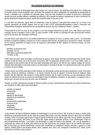 Os produtos químicos nos alimentos
A introdução da química na alimentação trouxe vários perigos com o uso dos adubos, dos pesticidas e dos aditivos. Se é verdade que
os adubos químicos vieram possibilitar maior rendimento das colheitas de modo a satisfazerem em quantidade as necessidades do
homem, a verdade é que a qualidade dos alimentos piorou. Cada vez mais entendidos em matéria de agronomia e alimentação
pensam que estes produtos alteram a qualidade dos alimentos, são incapazes de restaurar integralmente os solos e contribuem em
grande escala para a poluição das águas, quando são arrastados pelas chuvas para os rios.
E o que dizer dos pesticidas, alguns deles de composição à base de arsénico? Uma parte deste veneno fica nos frutos e nos
legumes, penetrando nos tecidos vegetais; outra vai para o solo. O DDT (diclorodifeniltricloroetano) é talvez o insecticida mais
universalmente empregado. Há tempos fez-se uma experiência nos EUA, que nos é relatada por Robert J. Courtine:
“Pulverizaram-se de DDT as ervas de uma pastagem e com essa forragem alimentaram-se vacas. Com o leite dessas vacas fez-se
manteiga. Deu-se a manteiga a comer a ratos. Os ratos morreram. O DDT contido no estômago dos ratos possuía poder mortífero
igual ao do que havia sido empregado inicialmente.”
Ora este veneno tenaz absorvemo-lo nós também juntamente com os legumes, os frutos, os cereais, o leite, a carne... Os insecticidas
penetram na polpa dos vegetais e misturam-se na seiva. Ingeridos pelos animais, acumulam-se na sua gordura e voltam a encontrar-
se nos produtos alimentares de origem animal. Ao dosear-se a percentagem de DDT existente em diversos produtos, nos EUA,
encontraram-se:
. 89/milhão na gordura de vaca
. 65/milhão nos ovos
. 500/milhão na gordura da galinha (!!!!!)
. 12/milhão no leite.
O DDT absorvido pelas vacas na forragem é armazenado na gordura, sendo depois eliminado lentamente pelo leite durante meses.
Também no leite da mulher, em 30 de 32 casos, se encontrou DDT em proporções variando entre 0,1 e 0,77 por milhão. Assim, os
bebés desde os seus primeiros dias de vida, quer sejam alimentados pela mãe ou com leite de vaca, ingerem vestígios de venenos
violentos. Esta intoxicação é muito grave porque a sua alimentação é composta só de leite e os organismos jovens são mais sensíveis
a venenos do que os adultos.
Também muitos dos animais destinados ao talho recebem uma alimentação química que lhes eleva rapidamente o peso. Entre esses
produtos, utilizam-se antibióticos, sulfamidas e, na criação industrial de aves de capoeira, hormonas femininas sintéticas. Estes
produtos não são destruídos pela cozedura e muitas dessas hormonas vão dar origem às dioxinas, que são cancerígenas. Grande
número de médicos afirma que os animais com alimentação à base de antibióticos constituem um sério perigo e, de qualquer modo, é
certo já que o consumo da sua carne faz subir o teor de colesterol.
Também no número extremamente elevado de aditivos (produtos químicos voluntariamente adicionados aos géneros alimentícios),
que ultrapassa um milhar, alguns são cancerígenos:
. corantes, em especial
. conservantes
. insecticidas
. agentes de descoloração
. substâncias de revestimento
. fermentos
. emulsionantes e espessantes
. leveduras em pó
. adocicantes
. acidificantes
. essências sintéticas, etc.
O pão também não foge às influências nefastas da modernização e ao uso dos químicos. Não há ainda um século, o homem podia
alimentar-se quase exclusivamente de pão. Hoje não o poderia fazer porque o seu valor alimentar diminuiu e ele já não é um alimento
completo e fiável. Em primeiro lugar porque os trigos de grande rendimento que se cultivam agora são ricos em amidom, mas pobres
em glúten e sais minerais. Além disso, no seu cultivo são usados adubos e pesticidas químicos. A sua armazenagem é feita em
silos hermeticamente fechados, o que facilita a sua fermentação e a ação dos insetos e dos parasitas – daí o uso de inseticidas. A
substituição das velhas mós de pedra pelos cilindros de aço veio proporcionar uma produção maior e de uma farinha mais branca.
Mas as impurezas que coloriam ligeiramente a farinha eram constituídas por substâncias nutritivas preciosas, o gérmen e a base
proteica, contendo glúten e sais minerais (fósforo, cálcio, magnésio, ferro, silício, iodo, manganês) e vitaminas B e E. Assim, quanto
mais branca é a farinha, menos nutritiva é.
 