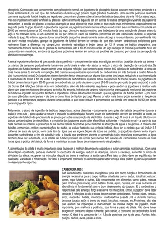 glicogénio. Comparado aos concorrentes com glicogénio normal, os jogadores de glicogénio baixos passam mais tempo andando e a
correr lentamente.É por isso que, ter carboidratos durante o jogo podem pagar grandes dividendos. Uma recente pesquisa realizada
com uma equipa de futebol Inglês, os jogadores consumiram glicose sobre a forma de bebida desportiva durante 10 dos seus jogos,
mas só engoliram um sabor artificial ou placebo sobre a forma de água de cor em outras 10 outras competições.Quando os jogadores
consumiam a bebida de glicose, a equipa alcançou os seus objectivos mais vezes e teve muito mais rendimento, especialmente na
segunda parte do jogo. Quando o placebo foi ingerido, os jogadores foram menos activos e reduziram seus contactos com a bola em
20-50 por cento durante os 30 minutos finais do jogo. Um outro estudo mostrou que bebedores de uma solução de glicose antes do
jogo e no intervalo levou a um aumento de 30 por cento no valor da distância percorrida em alta velocidade durante a segunda
metade do jogo.No entanto, apenas tomar uma bebida desportiva aleatoriamente antes do jogo e no seu intervalo, provavelmente não
vai surtir muitos resultados, porque os jogadores de futebol devem ter certeza de que eles tomam carboidratos suficientes para
realmente fazer a diferença no campo.Uma excelente estratégia é beber cerca de 12-14 onças de bebida desportiva, que
normalmente fornece cerca de 30 gramas de carboidratos, isto a 10-15 minutos antes do jogo começar.A mesma quantidade deve ser
consumida em meia-hora, embora os jogadores podem-se revelar em ambos os padrões de consumo por causa da percepção de
plenitude no estômago.
A coisa importante a lembrar é que através da experiência – a experimentar estas estratégias em várias ocasiões durante os treinos –
os planos de consumo gradualmente tornam-se confortáveis e eles vão ajudar a reduzir o risco de depleção de carboidratos.Os
jogadores de futebol também devem comer uma pequena refeição que contenha pelo menos 600 calorias de carboidratos a cerca de
duas horas antes do início da competição. 600 calorias é a quantidade aproximada de carboidratos em três bananas e quatro fatias de
pão (consumidos juntos).Os jogadores devem também tentar descançar por alguns dias antes dos jogos, reduzindo a sua intensidade
e quantidade de treino a fim de evitar o esgotamento de carboidratos. Durante todos os períodos de treino pesado, os jogadores de
futebol devem tentar ingerir 90-10 gramas de carboidrato por quilo de peso corporal (16-18 calorias por quilo de peso corporal) a cada
dia.Comer 2-4 refeições diárias ricas em carboidratos, além de três refeições regulares – pode ajudar os jogadores a realizar este
plano com base em hidratos de carbono ao êxito. No entanto, hidratos de carbono não é a única preocupação nutricional de jogadores
de futebol.A ingestão de líquidos também é importante. Vários estudos têm mostrado que os jogadores de futebol perdem – por meio
de suas glândulas sudoríparas – de dois a cinco litros de líquido por jogo.Mesmo o valor mais baixo pode aumentar a frequência
cardíaca e a temperatura corporal durante uma partida, o que pode reduzir a performance da corrida em cerca de 50/40 por cento
para um jogador típico.
Felizmente, o plano de ingestão de bebidas desportivas, acima descritas – juntamente com goles de bebida desportiva durante a
lesão e time-outs – pode ajudar a reduzir o impacto da desidratação. Mesmo assim os carboidratos devem ser tomados a bordo, os
jogadores de futebol não precisam de se preocupar sobre a reposição de electrólitos durante o jogo.O suor é um líquido diluído com
baixas concentrações de electrólitos, e a maioria dos jogadores pode obter electrólitos suficientes – incluindo o sal – a partir da sua
dieta normal.No entanto, a presença de sal numa bebida desportiva pode melhorar a absorção da água e da glicose. A maioria das
bebidas comerciais contém concentrações de sódio, se estiver fazendo sua própria bebida, deve ter a certeza que vai incluir 5-6
colheres de sopa de açúcar, com cada litro de água que vai ingerir.Depois de todas as partidas, os jogadores devem tentar ingerir
bastantes carboidratos a fim de substituir todo o líquido que perderam durante a competição.Após exercícios extenuantes, a água
também deve ser substituída, e os atletas de futebol precisam de comer pelo menos 500 calorias de carboidratos durante as duas
horas após a prática de futebol, de forma a maximizar as suas taxas de armazenamento de glicogénio.
A alimentação do atleta é muito importante para favorecer o melhor desempenho esportivo e evitar carências nutricionais. Com uma
alimentação equilibrada, pode-se melhorar os depósitos de energia, reduzir as doenças, reduzir o cansaço, aumentar o tempo de
atividade do atleta, recuperar os músculos depois do treino e melhorar a saúde geral.Para isso, a dieta deve ser equilibrada, ter
qualidade, variedade e moderação. Por isso, é importante conhecer os alimentos para saber em que eles podem ajudar ou prejudicar
no desempenho esportivo.
CARBOIDRATOS:
São considerados nutrientes energéticos, pois têm como função o fornecimento de
energia necessária para o corpo realizar atividades como: andar, trabalhar, estudar,
correr, jogar futebol e outras. São encontrados em alimentos como: pães, massas
(sem molhos gordurosos), arroz, batata, frutas, aipim, cereais, etc. esse nutriente em
abundância é fundamental para o bom desempenho do jogador. É o carboidrato o
responsável pela energia, força e reserva nos músculos. Então, o jogador deve fazer
cerca de 6 refeições ao dia e todas devem contar carboidratos. Fontes: pães, cereais,
arroz, macarrão, batata, mandioca, maltodextrina (usada pré e durante treinos),
dextrose (usada após o treino ou jogo), biscoitos, massas, etc.Proteínas: são elas
que ajudam na reparação e manutenção da massa magra do jogador, muito
importante, pois melhora a potência, boa forma e peso do atleta. Não deve haver
exagero no consumo desse nutriente, pois senão, o consumo de carboidratos ficará
menor. O ideal é o consumo de 1,4-1,6g de proteínas por kg de peso. Fontes: leite,
queijos, carnes, aves, peixes e ovos.
 