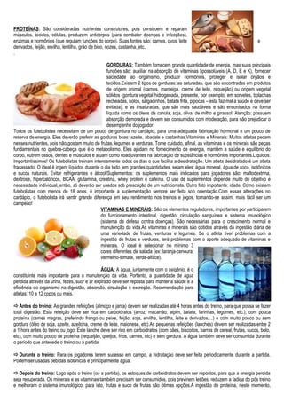 PROTEÍNAS: São consideradas nutrientes construtores, pois constroem e reparam
músculos, tecidos, células, produzem anticorpos (para combater doenças e infecções),
enzimas e hormônios (que regulam funções do corpo). Suas fontes são: carnes, ovos, leite e
derivados, feijão, ervilha, lentilha, grão de bico, nozes, castanha, etc.,
.
GORDURAS: Também fornecem grande quantidade de energia, mas suas principais
funções são: auxiliar na absorção de vitaminas lipossolúveis (A, D, E e K), fornecer
saciedade ao organismo, produzir hormônios, proteger e isolar órgãos e
tecidos.Existem 2 tipos de gorduras: as saturadas, que são encontradas em produtos
de origem animal (carnes, manteiga, creme de leite, requeijão) ou origem vegetal
sólidos (gordura vegetal hidrogenada, presente, por exemplo, em sorvetes, bolachas
recheadas, bolos, salgadinhos, batata frita, pipocas – esta faz mal a saúde e deve ser
evitada); e as insaturadas, que são mais saudáveis e são encontrados na forma
líquida como os óleos de canola, soja, oliva, de milho e girassol. Atenção: possuem
absorção demorada e devem ser consumidos com moderação, para não prejudicar o
desempenho do jogador.
Todos os futebolistas necessitam de um pouco de gordura no cardápio, para uma adequada fabricação hormonal e um pouco de
reserva de energia. Eles deverão preferir as gorduras boas: azeite, abacate e castanhas.Vitaminas e Minerais: Muitos atletas pecam
nesses nutrientes, pois não gostam muito de frutas, legumes e verduras. Tome cuidado, afinal, as vitaminas e os minerais são peças
fundamentais no quebra-cabeça que é o metabolismo. Eles ajudam no fornecimento de energia, mantém a saúde e equilíbrio do
corpo, nutrem ossos, dentes e músculos e atuam como coadjuvantes na fabricação de substâncias e hormônios importantes.Líquidos:
Importantíssimos! Os futebolistas treinam intensamente todos os dias o que facilita a desidratação. Um atleta desidratado é um atleta
fracassado. O ideal é ingerir líquidos durante o dia todo, em grandes quantidades, sejam eles: água mineral, água de coco, isotônicos
e sucos naturais. Evitar refrigerantes e álcool!Suplementos: os suplementos mais indicados para jogadores são: maltodextrina,
dextrose, hipercalóricos, BCAA, glutamina, creatina, whey protein e cafeína. O uso de suplementos depende muito do objetivo e
necessidade individual, então, só deverão ser usados sob prescrição de um nutricionista. Outro fato importante: idade. Como existem
futebolistas com menos de 18 anos, é importante a suplementação sempre ser feita sob orientação.Com essas alterações no
cardápio, o futebolista irá sentir grande diferença em seu rendimento nos treinos e jogos, tornando-se assim, mais fácil ser um
campeão!
VITAMINAS E MINERAIS: São os elementos reguladores, importantes por participarem
do funcionamento intestinal, digestão, circulação sanguínea e sistema imunológico
(sistema de defesa contra doenças). São necessárias para o crescimento normal e
manutenção da vida.As vitaminas e minerais são obtidos através da ingestão diária de
uma variedade de frutas, verduras e legumes. Se o atleta tiver problemas com a
ingestão de frutas e verduras, terá problemas com o aporte adequado de vitaminas e
minerais. O ideal é selecionar no mínimo 3
cores diferentes de salada (ex: laranja-cenoura,
vermelho-tomate, verde-alface).
ÁGUA: A água, juntamente com o oxigênio, é o
constituinte mais importante para a manutenção da vida. Portanto, a quantidade de água
perdida através da urina, fezes, suor e ar expirado deve ser reposta para manter a saúde e a
eficiência do organismo na digestão, absorção, circulação e excreção. Recomendação para
atletas: 10 a 12 copos ou mais.
Antes do treino: As grandes refeições (almoço e janta) devem ser realizadas até 4 horas antes do treino, para que possa se fazer
total digestão. Esta refeição deve ser rica em carboidratos (arroz, macarrão, aipim, batata, farinhas, legumes, etc.), com pouca
proteína (carnes magras, preferindo frango ou peixe, feijão, soja, ervilha, lentilha, leite e derivados,...) e com muito pouco ou sem
gordura (óleo de soja, azeite, azeitona, creme de leite, maionese, etc).As pequenas refeições (lanches) devem ser realizadas entre 2
a 1 hora antes do treino ou jogo. Este lanche deve ser rico em carboidratos (com pães, biscoitos, barras de cereal, frutas, sucos, bolo,
etc), com muito pouco de proteína (requeijão, queijos, frios, carnes, etc) e sem gordura. A água também deve ser consumida durante
o período que antecede o treino ou a partida.
Durante o treino: Para os jogadores terem sucesso em campo, a hidratação deve ser feita periodicamente durante a partida.
Podem ser usadas bebidas isotônicas e principalmente água.
Depois do treino: Logo após o treino (ou a partida), os estoques de carboidratos devem ser repostos, para que a energia perdida
seja recuperada. Os minerais e as vitaminas também precisam ser consumidos, pois previnem lesões, reduzem a fadiga do pós treino
e melhoram o sistema imunológico; para isto, frutas e suco de frutas são ótimas opções.A ingestão de proteína, neste momento,
 