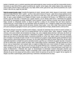 também é importante, pois é o nutriente responsável pela reestruturação da massa muscular que pode ficar comprometida durante o
treinamento ou jogo intenso.Ótimas opções de proteínas são: iogurtes, carnes magras, leite, queijos magros (ricota, queijo branco,
minas ou lights), presunto magro ou peito de peru, ovos, feijão, lentilha, ervilha, grão de bico, soja, barrinha de proteínas e etc. E para
finalizar, mais uma vez, a água não pode faltar.
Gasto de energia durante o jogo: A posição dos jogadores em campo - atacante, goleiro, lateral, zagueiro ou meio-campo - acarreta
gastos de energia diferentes. Assim, o goleiro - que fica a maior parte do tempo em repouso - gasta menos energia (calorias) durante
uma partida de futebol, do que os outros jogadores, que correm de um lado para o outro, para dominar a jogada.Para se ter uma
idéia, em geral, o gasto energético de um jogador de futebol, durante uma partida de 90 minutos, é de 750kcal.Como as perdas
durante o jogo são muito altas, é necessário que o jogador reponha o que foi utilizado. Desta forma, a alimentação dos jogadores
deve atender às necessidades de energia, hidratação e outros nutrientes, inclusive vitaminas e minerais, para que eles não tenham
fadiga, mal-estar ou indisposição durante, ou depois do jogo.Para a prática de uma atividade física sem danos corporais é
imprescindível que o músculo esteja com sua capacidade máxima de energia.Por isso, o cardápio do jogador deve conter alimentos
ricos em carboidratos (pães, massas, barrinha de cereais, biscoitos, frutas e grãos - arroz, milho e trigo). Estes servem de matéria-
prima para a produção do glicogênio muscular, que é a primeira e a principal fonte de energia, utilizada durante o exercício físico.
Pelo fato dos estoques musculares e hepáticos serem limitados, a reposição de carboidratos deve ser feita de maneira constante, ou
seja, antes, durante e depois do treino (ou da partida).Alimentos ricos em gordura (óleos, azeite, margarina, manteiga, doces
cremosos, entre outros) também são fornecedores de energia; mas, como a digestão destes alimentos é demorada, eles devem ser
consumidos com moderação, para não prejudicar o desempenho do jogador. A gordura só deve ser usada como fonte de energia,
depois que toda reserva de carboidratos esgotar. As proteínas (presentes em carnes, leite, queijos, iogurte e ovos) são importantes
para a formação e manutenção do tecido muscular. É muito importante que o jogador consiga depositar grande quantidade de massa
magra (músculo) e reduza tecido gorduroso, para assim, ter uma melhor performance dentro do campo. Desta forma, ele terá melhor
capacidade respiratória e condição física para as atividades durante o jogo.Para que o rendimento do jogador seja total, é necessário
que ele se hidrate antes, durante e depois da partida; assim, evitará fadiga muscular e desidratação. Toda água eliminada por meio
do suor, deve ser reposta.Assim como qualquer atleta, um jogador de futebol deve tomar muitos cuidados em relação à sua dieta e
hábitos alimentares, pois, é o que ele come no dia-a-dia que fará grande diferença para o rendimento nos treinos, recuperação do
corpo e energia nos dias de jogo. Muitos pensam que independente do que comer, terá a mesma performance, porém esse é um
grande erro.Basicamente, o futebolista deve seguir as recomendações de alimentação saudável (reeducação alimentar) para
melhorar sua saúde, sistema imunológico, energia e recuperação, porém, existem alguns aspectos na dieta de um atleta que são
diferentes do que de uma pessoa que não pratica o mesmo volume de exercícios do que ele. Se o jogador não se organizar em
relação à sua dieta e suplementação, poderá perder força, rendimento e velocidade dentro do campo.
 