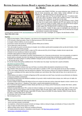 Revista francesa detona Brasil e aponta Copa no país como o ‘Mundial
do Medo’
A renomada revista FRANCE FOOTBALL traz sempre belíssimas capas, ilustradas com
fotos de lances sensacionais, gols, voleios, troféus, torcidas celebrando com suas
bandeiras, etc… Mas esta semana veio com uma “Edição de Luto”.
A capa toda negra, onde se lê “Peur sur le Mondial”, algo como: “O mundial do medo”,
sendo que a letra O da palavra “mondial” está a bandeira do Brasil, e onde deveria
estar escrito “Ordem e Progresso”, foi colocada uma tarja negra.
(foto ilustrativa) No subtítulo diz: Atingido por uma crise econômica e social, o Brasil
está longe de ser aquele paraíso imaginado pela FIFA para organizar uma Copa do
Mundo, a menos de 5 meses do mundial, o Brasil virou uma terrível fonte de angústia.
A revista FF é a mais respeitada publicação de futebol no mundo.
O prêmio “Ballon d’Or”, foi criado por ela, e a FIFA teve que pagar para ter o direito de
promover tal prêmio. Também foi dela a série de reportagens que culminaram na
suspensão do campeonato Italiano de 2005/06, assim como as denúncias de corrupção
que resultaram na queda de João Havelange.
A revista pode ser acessada no site: www.francefootball.com mas apenas se vê a capa, a reportagem, de 12 páginas, não está liberada no Brasil.
Alguns fatos sobre a copa:
POLÍTICA
∗ Apesar do lema brasileiro: “Ordem e Progresso”, o que menos se vê na preparação deste mundial, é Ordem ou Progresso.
∗ A FIFA não pediu o Brasil para sediar a Copa, foi o Brasil que procurou a FIFA e fez a proposta.
∗ A corrupção no Brasil é endêmica, do povo ao governo.
∗ A burocracia é cultural, tudo precisa ser carimbado, gerando milhões para os Cartórios.
∗ Tudo se desenvolve a base de propinas.
∗ Todo o alto escalão do governo Lula está preso por corrupção, mas os artistas e grande parte da população acham que eles são honestos, e fazem
campanhas para recolher dinheiro para eles.
∗ Hoje, tudo que acontece de errado no Brasil, a culpa é da FIFA, antes era dos EUA, já foi de Portugal, o brasileiro não tem culpa de nada.
∗ O Brasileiro dá mais importância ao futebol do que à política.
∗ O Brasileiro elege jogadores de futebol para cargos públicos.
∗ Romário (ex-Barcelona) é hoje deputado. Aproveita o descontentamento com a Copa para se auto-promover, mas nunca apresentou um projeto de
lei sobre saúde ou educação. Sua meta é dar ingresso da Copa para pobre (como se essa fosse a prioridade para um pobre brasileiro).
∗ O Deputado mais votado do Brasil é um palhaço analfabeto e banguela, que faz uma dança ridícula, com roupas igualmente ridículas, e seu bordão
é: “pior que está não fica”. Será?
∗ Em uma das músicas deste palhaço analfabeto ele diz: “Ele é ladrão mas é meu amigo!”, Isso traduz bem o espírito do Brasileiro.
(http://letras.mus.br/tiririca/176533/)
∗ Brasileiros se identificam com analfabetos.
∗ A carga tributária do Brasil é altíssima maior que a da França, e os serviços públicos são péssimos comparáveis aos do Congo.
∗ Mas o Brasileiro médio pensa que ele mora na Suíça. Quem está lá, na verdade, é a FIFA.- Há um dito popular que diz que “Deus é brasileiro”.
∗ A FIFA, como imagem institucional, busca não associar-se a ditaduras. Tanto que excluiu a África do Sul na época do Aparthaid e, ao contrário do
COI, recusou a candidatura da China, apesar das ótimas condições que o país oferecia. Mas o Brasil, sede da Copa, vive um caso de amor com
ditaduras.
∗ O Brasil pleiteava uma cadeira no Conselho de Segurança da ONU, para sentar-se ao lado França, mas devido ao seu alinhamento com ditaduras,
a França já se manifestou contrariamente.
∗ A Presidente Brasileira parece estar alienada da realidade e diz que será o melhor mundial de todos os tempos, isso, melhor que o do Japão, dos
EUA, da França, da Alemanha.
∗ O governo brasileiro acaba de gastar 400 milhões de Euros com compras de armas para a polícia e disse estar disposto a colocar o exército na rua
para proteger a Copa contra os… Brasileiros (?) Isso mesmo, o governo está ameaçando seu próprio povo.
∗ Há um movimento de alguns jogadores de futebol, liderado pelo ídolo do Lyon (França) Juninho Pernambucano, chamado “Bom Senso”, pedindo
conscientização dos jogadores.
∗ Analisando os países sedes desde 1970, o número de mortes em estádios, nos 16 anos prévios a cada edição da Copa: México: (1970): 06 mortes;
Alemanha (1974): 00 mortes; Argentina (1978): 04 mortes; Espanha (1982): 00 mortes; México (1986): 12 mortes; Itália (1990): 00 mortes; EUA
(1994): 00 mortes; França (1998): 00 mortes; Japão (2002): 00 mortes; Coreia do Sul (2002): 00 mortes; Alemanha: (2006): 00 mortes; Africa do
Sul: (2010): 17 mortes; Brasil: (2014): 234 mortes;
∗ As autoridades dizem que foram pegas de surpresa!
∗ Não há transporte por trens.
SAÚDE
∗ Reze para não ter problemas de saúde enquanto estiver alí.
∗ Vacina contra febre amarela é recomendada.
∗ Use repelentes, no Brasil ainda há pessoas morrendo com dengue, malária ou doença de chagas, já erradicadas na França no século XVIII.
∗ Faça um seguro de saúde privado antes de ir ao Brasil.
∗ Médicos privados cobram mais de 100Eurs por consultas de 20minutos.
∗ Os hospitais públicos são péssimos, comparáveis a zonas de guerra. Vide https://www.youtube.com/watch?
feature=player_embedded&v=cE9znkKV--k
 