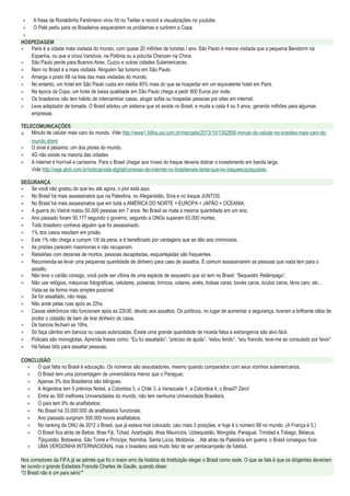 ∗ A frase de Ronaldinho Fenômeno virou hit no Twitter e record e visualizações no youtube.
∗ O Pelé pediu para os Brasileiros esquecerem os problemas e curtirem a Copa.
∗
HOSPEDAGEM
∗ Paris é a cidade mais visitada do mundo, com quase 20 milhões de turistas / ano. São Paulo é menos visitada que a pequena Benidorm na
Espanha, ou que a cinza Varsóvia, na Polônia ou a poluída Chenzen na China.
∗ São Paulo perde para Buenos Aires, Cuzco e outras cidades Sulamericanas.
∗ Nem no Brasil é a mais visitada. Ninguém faz turismo em São Paulo.
∗ Amarga o posto 68 na lista das mais visitadas do mundo.
∗ No entanto, um hotel em São Paulo custa em média 40% mais do que se hospedar em um equivalente hotel em Paris.
∗ Na época da Copa, um hotel de baixa qualidade em São Paulo chega a pedir 800 Euros por noite.
∗ Os brasileiros não tem hábito de intercambiar casas, alugar sofás ou hospedar pessoas por sites em internet.
∗ Leve adaptador de tomada. O Brasil adotou um sistema que só existe no Brasil, e muda a cada 4 ou 5 anos, gerando milhões para algumas
empresas.
TELECOMUNICAÇÕES
∗ Minuto de celular mais caro do mundo. Vide http://www1.folha.uol.com.br/mercado/2013/10/1352956-minuto-do-celular-no-brasileo-mais-caro-do-
mundo.shtml
∗ O sinal é péssimo, um dos piores do mundo.
∗ 4G não existe na maioria das cidades.
∗ A internet é horrível e caríssima. Para o Brasil chegar aos níveis do Iraque deveria dobrar o investimento em banda larga.
Vide http://veja.abril.com.br/noticia/vida-digital/conexao-de-internet-no-brasilemais-lenta-que-no-iraqueecazaquistao
SEGURANÇA
∗ Se você não gostou do que leu até agora, o pior está aqui.
∗ No Brasil há mais assassinatos que na Palestina, no Afeganistão, Síria e no Iraque JUNTOS.
∗ No Brasil há mais assassinatos que em toda a AMÉRICA DO NORTE + EUROPA + JAPÃO + OCEANIA.
∗ A guerra do Vietnã matou 50.000 pessoas em 7 anos. No Brasil se mata a mesma quantidade em um ano.
∗ Ano passado foram 50.177 segundo o governo, segundo a ONGs superam 63.000 mortes.
∗ Todo brasileiro conhece alguém que foi assassinado.
∗ 1% dos casos resultam em prisão.
∗ Este 1% não chega a cumprir 1/6 da pena, e é beneficiado por vantagens que se dão aos criminosos.
∗ As prisões parecem masmorras e não recuperam.
∗ Rebeliões com dezenas de mortos, pessoas decapitadas, esquartejadas são frequentes.
∗ Recomenda-se levar uma pequenas quantidade de dinheiro para caso de assaltos. É comum assassinarem as pessoas que nada tem para o
assalto.
∗ Não leve o cartão consigo, você pode ser vítima de uma espécie de sequestro que só tem no Brasil: “Sequestro Relâmpago”.
∗ Não use relógios, máquinas fotográficas, celulares, pulseiras, brincos, colares, anéis, bolsas caras, bonés caros, óculos caros, tênis caro, etc…
Vista-se da forma mais simples possível.
∗ Se for assaltado, não reaja.
∗ Não ande pelas ruas após as 22hs.
∗ Caixas eletrônicos não funcionam após as 22h30, devido aos assaltos. Os políticos, no lugar de aumentar a segurança, tiveram a brilhante idéia de
proibir o cidadão de bem de tirar dinheiro do caixa.
∗ Os bancos fecham as 16hs.
∗ Só faça câmbio em bancos ou casas autorizadas. Existe uma grande quantidade de moeda falsa e estrangeiros são alvo fácil.
∗ Policiais são monoglotas. Aprenda frases como: “Eu fui assaltado”; “preciso de ajuda”, “estou ferido”, “sou francês, leve-me ao consulado por favor”
∗ Há falsas blitz para assaltar pessoas.
CONCLUSÃO
∗ O que falta no Brasil é educação. Os números são assustadores, mesmo quando comparados com seus vizinhos sulamericanos.
∗ O Brasil tem uma porcentagem de universitários menor que o Paraguai;
∗ Apenas 3% dos Brasileiros são bilingues.
∗ A Argentina tem 5 prêmios Nobel, a Colombia 3, o Chile 3, a Venezuela 1, a Colombia 4, o Brasil? Zero!
∗ Entre as 300 melhores Universidades do mundo, não tem nenhuma Universidade Brasileira.
∗ O país tem 9% de analfabetos;
∗ No Brasil há 33.000.000 de analfabetos funcionais.
∗ Ano passado surgiram 300.000 novos analfabetos.
∗ No ranking da ONU de 2012 o Brasil, que já estava mal colocado, caiu mais 3 posições, e hoje é o número 88 no mundo. (A França é 5.)
∗ O Brasil fica atrás de Belize, Ilhas Fiji, Tchad, Azerbaijão, Ilhas Maurícios, Uzbequistão, Mongólia, Paraguai, Trinidad e Tobago, Belarus,
Tijiquistão, Botswana, São Tomé e Príncipe, Namíbia, Santa Lúcia, Moldavia… Até atrás da Palestina em guerra, o Brasil conseguiu ficar.
∗ UMA VERGONHA INTERNACIONAL mas o brasileiro está muito feliz de ser pentacampeão de futebol.
Nos corredores da FIFA já se admite que foi o maior erro da história da Instituição eleger o Brasil como sede. O que se fala é que os dirigentes deveriam
ter ouvido o grande Estadista Francês Charles de Gaulle, quando disse:
“O Brasil não é um país sério”*
 