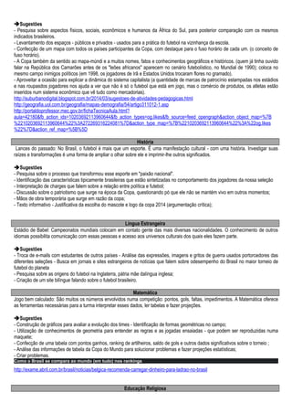 Sugestões
- Pesquisa sobre aspectos físicos, sociais, econômicos e humanos da África do Sul, para posterior comparação com os mesmos
indicados brasileiros.
- Levantamento dos espaços - públicos e privados - usados para a prática do futebol na vizinhança da escola.
- Confecção de um mapa com todos os países participantes da Copa, com destaque para o fuso horário de cada um. (o conceito de
fuso horário).
- A Copa também da sentido ao mapa-múndi e a muitos nomes, fatos e conhecimentos geográficos e históricos. (quem já tinha ouvido
falar na República dos Camarões antes de os "leões africanos" aparecem no cenário futebolístico, no Mundial de 1990); coloca no
mesmo campo inimigos políticos (em 1998, os jogadores de Irã e Estados Unidos trocaram flores no gramado).
- Aproveitar a ocasião para explicar a dinâmica do sistema capitalista (a quantidade de marcas de patrocínio estampadas nos estádios
e nas roupasdos jogadores nos ajuda a ver que não é só o futebol que está em jogo, mas o comércio de produtos, os atletas estão
inseridos num sistema econômico que vê tudo como mercadorias).
http://suburbanodigital.blogspot.com.br/2014/03/sugestoes-de-atividades-pedagogicas.html
http://geografia.uol.com.br/geografia/mapas-demografia/54/artigo311012-1.asp
http://portaldoprofessor.mec.gov.br/fichaTecnicaAula.html?
aula=42180&fb_action_ids=10203692113960644&fb_action_types=og.likes&fb_source=feed_opengraph&action_object_map=%7B
%2210203692113960644%22%3A272269316224081%7D&action_type_map=%7B%2210203692113960644%22%3A%22og.likes
%22%7D&action_ref_map=%5B%5D
História
Lances do passado: No Brasil, o futebol é mais que um esporte. É uma manifestação cultural - com uma história. Investigar suas
raízes e transformações é uma forma de ampliar o olhar sobre ele e imprimir-lhe outros significados.
Sugestões
- Pesquisa sobre o processo que transformou esse esporte em "paixão nacional".
- Identificação das características tipicamente brasileiras que estão sintetizadas no comportamento dos jogadores da nossa seleção
- Interpretação de charges que falem sobre a relação entre política e futebol;
- Discussão sobre o patriotismo que surge na época da Copa, questionando pó que ele não se mantém vivo em outros momentos;
- Mãos de obra temporária que surge em razão da copa;
- Texto informativo - Justificativa da escolha do mascote e logo da copa 2014 (argumentação crítica);
Língua Estrangeira
Estádio de Babel: Campeonatos mundiais colocam em contato gente das mais diversas nacionalidades. O conhecimento de outros
idiomas possibilita comunicação com essas pessoas e acesso aos universos culturais dos quais eles fazem parte.
Sugestões
- Troca de e-mails com estudantes de outros países - Análise das expressões, imagens e gritos de guerra usados portorcedores das
diferentes seleções - Busca em jornais e sites estrangeiros de notícias que falem sobre odesempenho do Brasil no maior torneio de
futebol do planeta
- Pesquisa sobre as origens do futebol na Inglaterra, pátria mãe dalíngua inglesa;
- Criação de um site bilíngue falando sobre o futebol brasileiro.
Matemática
Jogo bem calculado: São muitos os números envolvidos numa competição: pontos, gols, faltas, impedimentos. A Matemática oferece
as ferramentas necessárias para a turma interpretar esses dados, ler tabelas e fazer projeções.
Sugestões
- Construção de gráficos para avaliar a evolução dos times - Identificação de formas geométricas no campo;
- Utilização de conhecimentos de geometria para entender as regras e as jogadas ensaiadas - que podem ser reproduzidas numa
maquete;
- Confecção de uma tabela com pontos ganhos, ranking de artilheiros, saldo de gols e outros dados significativos sobre o torneio ;
- Análise das informações de tabela da Copa do Mundo para solucionar problemas e fazer projeções estatísticas;
- Criar problemas.
Como o Brasil se compara ao mundo (em tudo) nos rankings
http://exame.abril.com.br/brasil/noticias/belgica-recomenda-carregar-dinheiro-para-ladrao-no-brasil
Educação Religiosa
 