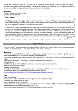 Envolver todo o conteúdo no tema PAZ, já que se fala em campeonato mundial, abordar a união dos povos pelo esporte, a
necessidade de um trabalho coletivo bem planejado, o respeito entre os envolvidos e com as regras, bem como aceitação de que não
se vence sempre... Que temos que aceitar a derrota e dela extrairmos novas estratégias.
Sugestões
- Valores e atitudes – conceito de fair play
- Respeito, união e colaboração
Língua Portuguesa
Papo mais coerente: Poucos assuntos provocam tantas discussões acaloradas como o futebol. O domínio da língua portuguesa ajuda
a construir argumentos coerentes e a expressar as ideias com mais clareza e confiança.
Sugestões
- Pesquisa de expressões futebolísticas que foram incorporadas ao vocabulário corrente: qual o significado original de cada uma
dessas expressões e o uso que ela ganhou no idioma fora do contexto esportivo;
- Comparação da linguagem usada pelos locutores de rádio e televisão com o texto escrito nos jornais e nas revistas para descrever
os jogos
- Exercícios para desenvolver a argumentação, habilidade fundamental em qualquer conversa.
- Produção de texto.
- Hino Nacional – a letra do hino enfatizando as palavras ou expressões que as pessoas mais erram;
- Glossário de nomes comuns no futebol;
- leitura de textos jornalísticos
- Produções textos de opinião exercícios para desenvolver a argumentação, habilidade fundamental em qualquer conversa.
- Hino Nacional – a letra do hino interpretando-a e compondo parte do glossário;
http://primeiroemcgrupo1.blogspot.com.br/2012/09/portugueslinguagem-jornalistica-jornal.html
9º ano
Textos argumentativos
Pesquisas sobre o andamento das reformas e construções necessárias para a Copa no Brasil.
Comparativo entre textos (sugestão em anexo)
Leitura, interpretação, opinião e comparação;
Finalizar com uma produção argumentativa para mesa redonda entre turmas com o tema: O Brasil merece sediar a Copa de 2014?
(sortear entre turmas críticas positivas e negativas – sim ou não)
http://primeiroemcgrupo1.blogspot.com.br/2012/09/portugueslinguagem-jornalistica-jornal.html
O que é Fair Play
Fair Play significa jogo justo,  jogar limpo, ter espírito esportivo, em português. Fair Play e uma expressão do inglês que
significa modo leal de agir. O conceito de fair play está vinculado à ética no meio esportivo, onde os praticantes devem procurar
jogar de maneira que não prejudiquem o adversário de forma proposital.
Os praticantes de todas as modalidades esportivas devem procurar se empenhar e disputar os jogos cumprindo as regras, sob
pena de serem desclassificados, porém atualmente essa expressão é empregada em praticamente todos os segmentos da
sociedade moderna, e toma o significado de trabalhar ou apresentar conduta de acordo com padrões éticos, sociais e morais.
Fair play tem uma correlação com espírito esportivo, muito pela influência do marketing e da mídia pressionando os atletas por
melhores resultados, fazendo com que eles pensem na vitória a qualquer preço, muitas vezes utilizando meios ilícitos, como o
doping, a manipulação genética, processos de naturalização, entre outros, quebrando assim, os princípios do jogo limpo.
 