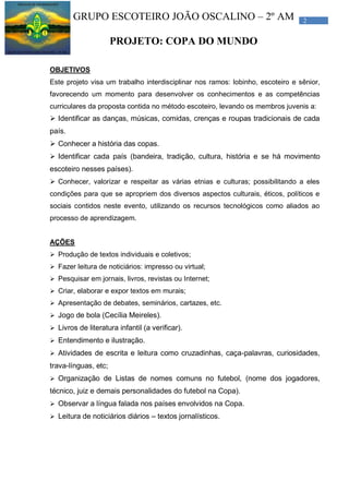 2GRUPO ESCOTEIRO JOÃO OSCALINO – 2º AM
PROJETO: COPA DO MUNDO
OBJETIVOS
Este projeto visa um trabalho interdisciplinar nos ramos: lobinho, escoteiro e sênior,
favorecendo um momento para desenvolver os conhecimentos e as competências
curriculares da proposta contida no método escoteiro, levando os membros juvenis a:
 Identificar as danças, músicas, comidas, crenças e roupas tradicionais de cada
país.
 Conhecer a história das copas.
 Identificar cada país (bandeira, tradição, cultura, história e se há movimento
escoteiro nesses países).
 Conhecer, valorizar e respeitar as várias etnias e culturas; possibilitando a eles
condições para que se apropriem dos diversos aspectos culturais, éticos, políticos e
sociais contidos neste evento, utilizando os recursos tecnológicos como aliados ao
processo de aprendizagem.
AÇÕES
 Produção de textos individuais e coletivos;
 Fazer leitura de noticiários: impresso ou virtual;
 Pesquisar em jornais, livros, revistas ou Internet;
 Criar, elaborar e expor textos em murais;
 Apresentação de debates, seminários, cartazes, etc.
 Jogo de bola (Cecília Meireles).
 Livros de literatura infantil (a verificar).
 Entendimento e ilustração.
 Atividades de escrita e leitura como cruzadinhas, caça-palavras, curiosidades,
trava-línguas, etc;
 Organização de Listas de nomes comuns no futebol, (nome dos jogadores,
técnico, juiz e demais personalidades do futebol na Copa).
 Observar a língua falada nos países envolvidos na Copa.
 Leitura de noticiários diários – textos jornalísticos.
 