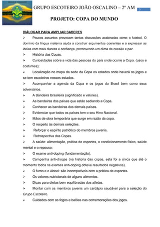 3GRUPO ESCOTEIRO JOÃO OSCALINO – 2º AM
PROJETO: COPA DO MUNDO
DIÁLOGAR PARA AMPLIAR SABERES
 Poucos assuntos provocam tantas discussões acaloradas como o futebol. O
domínio da língua materna ajuda a construir argumentos coerentes e a expressar as
ideias com mais clareza e confiança, promovendo um clima de coesão e paz.
 História das Copas.
 Curiosidades sobre a vida das pessoas do país onde ocorre a Copa. (usos e
costumes);
 Localização no mapa da sede da Copa os estados onde haverá os jogos e
se tem escoteiros nesses estados.
 Acompanhar a agenda da Copa e os jogos do Brasil bem como seus
adversários.
 A Bandeira Brasileira (significado e valores).
 As bandeiras dos países que estão sediando a Copa.
 Conhecer as bandeiras dos demais países.
 Evidenciar que todos os países tem o seu Hino Nacional.
 Mãos de obra temporária que surge em razão da copa.
 O respeito às demais seleções.
 Reforçar o espírito patriótico do membros juvenis.
 Retrospectiva das Copas.
 A saúde: alimentação, prática de esportes, o condicionamento físico, saúde
mental e o repouso;
 O exame anti-doping (fundamentação).
 Campanha anti-drogas (na historia das copas, esta foi a única que até o
momento todos os exames anti-doping obteve resultados negativos).
 O fumo e o álcool: são incompatíveis com a prática de esportes.
 Os valores nutricionais de alguns alimentos.
 Dicas para dietas bem equilibradas dos atletas.
 Montar com os membros juvenis um cardápio saudável para a seleção do
Grupo Escoteiro.
 Cuidados com os fogos e balões nas comemorações dos jogos.
 