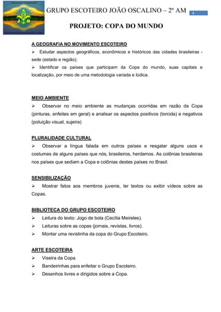 4GRUPO ESCOTEIRO JOÃO OSCALINO – 2º AM
PROJETO: COPA DO MUNDO
A GEOGRAFIA NO MOVIMENTO ESCOTEIRO
 Estudar aspectos geográficos, econômicos e históricos das cidades brasileiras -
sede (estado e região);
 Identificar os países que participam da Copa do mundo, suas capitais e
localização, por meio de uma metodologia variada e lúdica.
MEIO AMBIENTE
 Observar no meio ambiente as mudanças ocorridas em razão da Copa
(pinturas, enfeites em geral) e analisar os aspectos positivos (torcida) e negativos
(poluição visual, sujeira)
PLURALIDADE CULTURAL
 Observar a língua falada em outros países e resgatar alguns usos e
costumes de alguns países que nós, brasileiros, herdamos. As colônias brasileiras
nos países que sediam a Copa e colônias destes países no Brasil.
SENSIBILIZAÇÃO
 Mostrar fatos aos membros juvenis, ler textos ou exibir vídeos sobre as
Copas.
BIBLIOTECA DO GRUPO ESCOTEIRO
 Leitura do texto: Jogo de bola (Cecília Meireles).
 Leituras sobre as copas (jornais, revistas, livros).
 Montar uma revistinha da copa do Grupo Escoteiro.
ARTE ESCOTEIRA
 Viseira da Copa.
 Bandeirinhas para enfeitar o Grupo Escoteiro.
 Desenhos livres e dirigidos sobre a Copa.
 