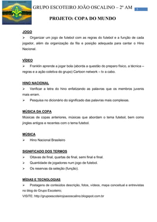 5GRUPO ESCOTEIRO JOÃO OSCALINO – 2º AM
PROJETO: COPA DO MUNDO
JOGO
 Organizar um jogo de futebol com as regras do futebol e a função de cada
jogador, além da organização da fila e posição adequada para cantar o Hino
Nacional.
VÍDEO
 Franklin aprende a jogar bola (aborda a questão do preparo físico, a técnica –
regras e a ação coletiva do grupo) Cartoon network – tv a cabo.
HINO NACIONAL
 Verificar a letra do hino enfatizando as palavras que os membros juvenis
mais erram.
 Pesquisa no dicionário do significado das palavras mais complexas.
MÚSICA DA COPA
Músicas de copas anteriores, músicas que abordam o tema futebol, bem como
jingles antigos e recentes com o tema futebol.
MÚSICA
 Hino Nacional Brasileiro
SIGNIFICADO DOS TERMOS
 Oitavas de final, quartas de final, semi final e final.
 Quantidade de jogadores num jogo de futebol.
 Os reservas da seleção (função).
MÍDIAS E TECNOLOGIAS
 Postagens de conteúdos descrição, fotos, vídeos, mapa conceitual e entrevistas
no blog do Grupo Escoteiro;
VISITE: http://grupoescoteirojoaooscalino.blogspot.com.br
 