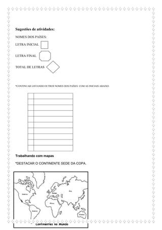 Sugestões de atividades:
NOMES DOS PAÍSES:
LETRA INICIAL
LETRA FINAL
TOTAL DE LETRAS
*CONTINUAR LISTANDO OUTROS NOMES DOS PAÍSES COM AS INICIAIS ABAIXO.
Trabalhando com mapas
*DESTACAR O CONTINENTE SEDE DA COPA.
 
