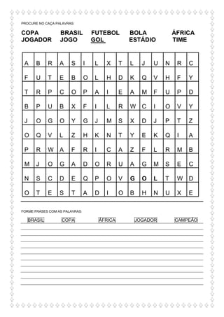 PROCURE NO CAÇA PALAVRAS:
COPA BRASIL FUTEBOL BOLA ÁFRICA
JOGADOR JOGO GOL ESTÁDIO TIME
A B R A S I L X T L J U N R C
F U T E B O L H D K Q V H F Y
T R P C O P A I E A M F U P D
B P U B X F I L R W C I O V Y
J O G O Y G J M S X D J P T Z
O Q V L Z H K N T Y E K Q I A
P R W A F R I C A Z F L R M B
M J O G A D O R U A G M S E C
N S C D E Q P O V G O L T W D
O T E S T A D I O B H N U X E
FORME FRASES COM AS PALAVRAS:
BRASIL COPA ÁFRICA JOGADOR CAMPEÃO
 