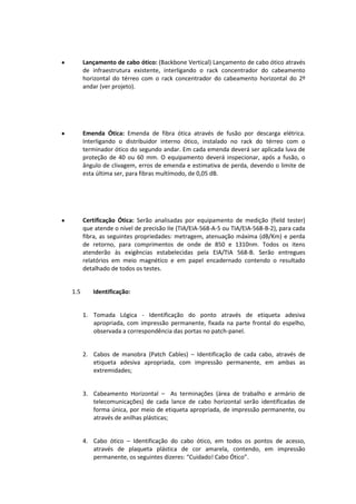 Lançamento de cabo ótico: (Backbone Vertical) Lançamento de cabo ótico através
de infraestrutura existente, interligando o rack concentrador do cabeamento
horizontal do térreo com o rack concentrador do cabeamento horizontal do 2º
andar (ver projeto).
Emenda Ótica: Emenda de fibra ótica através de fusão por descarga elétrica.
Interligando o distribuidor interno ótico, instalado no rack do térreo com o
terminador ótico do segundo andar. Em cada emenda deverá ser aplicada luva de
proteção de 40 ou 60 mm. O equipamento deverá inspecionar, após a fusão, o
ângulo de clivagem, erros de emenda e estimativa de perda, devendo o limite de
esta última ser, para fibras multímodo, de 0,05 dB.
Certificação Ótica: Serão analisadas por equipamento de medição (field tester)
que atende o nível de precisão IIe (TIA/EIA-568-A-5 ou TIA/EIA-568-B-2), para cada
fibra, as seguintes propriedades: metragem, atenuação máxima (dB/Km) e perda
de retorno, para comprimentos de onde de 850 e 1310nm. Todos os itens
atenderão às exigências estabelecidas pela EIA/TIA 568-B. Serão entregues
relatórios em meio magnético e em papel encadernado contendo o resultado
detalhado de todos os testes.
1.5 Identificação:
1. Tomada Lógica - Identificação do ponto através de etiqueta adesiva
apropriada, com impressão permanente, fixada na parte frontal do espelho,
observada a correspondência das portas no patch-panel.
2. Cabos de manobra (Patch Cables) – Identificação de cada cabo, através de
etiqueta adesiva apropriada, com impressão permanente, em ambas as
extremidades;
3. Cabeamento Horizontal – As terminações (área de trabalho e armário de
telecomunicações) de cada lance de cabo horizontal serão identificadas de
forma única, por meio de etiqueta apropriada, de impressão permanente, ou
através de anilhas plásticas;
4. Cabo ótico – Identificação do cabo ótico, em todos os pontos de acesso,
através de plaqueta plástica de cor amarela, contendo, em impressão
permanente, os seguintes dizeres: “Cuidado! Cabo Ótico”.
 