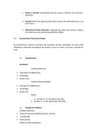 Acesso à internet: Compartilhamento do acesso a Internet, com controle e
segurança.
Firewall: Sistema de segurança para evitar acessos não autorizados para a sua
rede interna.
VPN (Virtual Private Network): Integração das redes locais (matriz e filiais),
formando assim uma rede de longa distância (WAN).
5.0 Características Técnicas do Projeto
As Características Técnicas do Projeto são resultados técnicos detalhados de como serão
atendidas as demandas tecnológicas da empresa, no que se refere a recursos e serviços de
rede.
5.1 Equipamentos:
Servidores:
Hardware (Mínimo):
 Dual Xeon® E5-2600 4-Core,
 16 Gb RAM,
 HD de 1 Tera.
Hardware (Recomendado):
 Dual Xeon® E5-2600 8-Core,
 32 GB RAM,
 HD de 2 TB.
Matriz:
Servidor 1 – IP: 192.168.0.1 (IIS, ISA,);
Servidor 2 – IP: 192.168.0.2 (AD, DNS, DFS);
5.2 Estações de Trabalho:
Hardware (Mínimo):
 Pentium® processor G2020 (3M Cache, 2.9 GHz)
 2 GB de RAM
 HD de 320 GB
Hardware (Recomendado):
 
