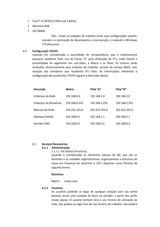  Core™ i5-3470S (2.9GHz até 3.6GHz)
 Memória 4GB
 HD 500GB
Obs.: Todas as estações de trabalho terão suas configurações padrão,
visando e a otimização de desempenho e manutenção, e rodando o Windows
7 Professional.
6.0 Configuração TCP/IP:
Levando em consideração a quantidade de computadores, que é relativamente
pequena, podemos fazer uso da Classe “C” para atribuição de IP’s, onde haverá a
possibilidade de segmentar em sub-redes, a Matriz e as filiais. Os mesmo serão
atribuídos dinamicamente para estações de trabalho, através do serviço DHCP, com
exceção dos servidores que receberão IP’s fixos. As informações referentes à
configuração dos protocolos TCP/IP seguem a descrição abaixo:
Descrição Matriz Filial “A” Filial “B”
Endereço de Rede 192.168.0.0 192.168.1.0 192.168.2.0
Endereço de Broadcast 192.168.0.255 192.168.1.255 192.168.2.255
Máscara de Rede 255.255.255.0 255.255.255.0 255.255.255.0
Gateway Padrão 192.168.0.1 192.168.1.1 192.168.2.1
Servidor DNS 192.168.0.2 192.168.0.2 192.168.0.2
6.1 Serviços Necessários:
6.1.1 Administração:
1.1.1.1 AD (Active Directory);
Levando e consideração os elementos básicos do AD, que são os
domínios e as unidades organizacionais, organizaremos a estrutura de
nossa em Empresa em domínios e UO’s dispostas numa floresta da
seguinte forma:
Domínios:
Matriz - matec.com
6.1.2 Usuários;
Os usuários poderão se logar de qualquer estação com sua senha
pessoal, teram uma unidade de disco no servidor, a partir dos perfis
citado abaixo. O usuário também terá o seu horário de utilização da
rede, não poderá se logar fora do seu horário de trabalho, não poderá
 