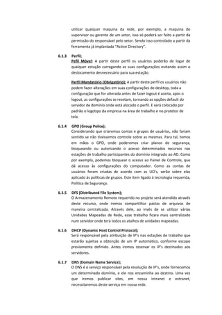 utilizar qualquer maquina da rede, por exemplo, a maquina do
supervisor ou gerente de um setor, isso só poderá ser feito a partir da
permissão do responsável pelo setor. Sendo isso controlado a partir da
ferramenta já implantada “Active Directory”.
6.1.3 Perfil;
Pefil Móvel: A partir deste perfil os usuários poderão de logar de
qualquer estação carregando as suas configurações evitando assim o
deslocamento desnecessário para sua estação.
Perfil Mandatório (Obrigatório): A partir deste perfil os usuários não
podem fazer alterações em suas configurações de desktop, toda a
configuração que for alterada antes de fazer logout é aceita, após o
logout, as configurações se resetam, tornando as opções default do
servidor de domínio onde está alocado o perfil. E será colocado por
padrão o logotipo da empresa na área de trabalho e no protetor de
tela.
6.1.4 GPO (Group Police);
Considerando que criaremos contas e grupos de usuários, não fariam
sentido se não tivéssemos controle sobre as mesmas. Para tal, temos
em mãos o GPO, onde poderemos criar planos de segurança,
bloqueando ou autorizando o acesso determinados recursos nas
estações de trabalho participantes do domínio integrado ao AD. Como
por exemplo, podemos bloquear o acesso ao Painel de Controle, que
dá acesso às configurações do computador. Como as contas de
usuários foram criadas de acordo com as UO’s, serão sobre elas
aplicado às políticas de grupos. Este item ligado à tecnologia requerida,
Política de Segurança.
6.1.5 DFS (Distributed File System);
O Armazenamento Remoto requerido no projeto será atendido através
deste recurso, onde iremos compartilhar pastas de arquivos de
maneira centralizada. Através dele, ao invés de se utilizar várias
Unidades Mapeadas de Rede, esse trabalho ficara mais centralizado
num servidor onde terá todos os atalhos de unidades mapeadas.
6.1.6 DHCP (Dynamic Host Control Protocol);
Será responsável pela atribuição de IP’s nas estações de trabalho que
estarão sujeitas a obtenção de um IP automático, conforme escopo
previamente definido. Antes iremos reservar os IP’s destinados aos
servidores.
6.1.7 DNS (Domain Name Service);
O DNS é o serviço responsável pela resolução de IP’s, onde fornecemos
um determinado domínio, e ele nos encaminha ao destino. Uma vez
que iremos publicar sites, em nossa intranet e extranet,
necessitaremos deste serviço em nossa rede.
 