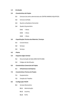 1.0 Introdução
2.0 –Características do Projeto
2.1 Estrutura do centro administrativo do CENTRO ANIMAIS AQUATICOS:
2.2 Estrutura da Rede:
2.3 Quanto ao Backbone Horizontal:
2.4 Quadro Orçamentário
2.4.1 – Ativos
2.4.2 – Ativos
2.4.3 – Ativos
3.0 –Especificações Técnicas dos Materiais / Serviços
3.1 Características:
3.2 Serviços
3.3 Serviços
4.0 –Planta
5.0 –Esquema Lógico Vertical
5.1 Documentação da Rede (ANSI EIA/TIA 606)
5.2 Códigos de Identificação:
6.0 –Características Comerciais do Projeto
6.1 Infraestrutura da Empresa:
7.0 –Características Técnicas do Projeto
7.1 Equipamentos:
7.2 Estações de Trabalho:
8.0 –Configuração TCP/IP:
8.1 Serviços Necessários:
8.1.1 Administração:
8.1.2 Usuários;
8.1.3 Perfil;
 