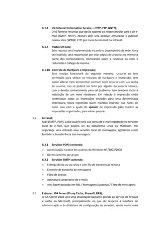 6.1.8 IIS (Internet Information Service – HTTP, FTP, NNTP);
O IIS fornece recursos que darão suporte ao nosso servidor web e de e-
mail (SMTP, NNTP). Através dele será possível armazenar e publicar
nossos sites (WWW, FTP) por meio da internet ou intranet.
6.1.9 Pastas Off-Line;
Este recurso será implementado visando o desempenho da rede. Uma
vez inserido, será responsável por criar cópias de arquivos na memória
cache dos computadores, otimizando assim a resposta da rede e
reduzindo o tráfego da mesma.
6.1.10 Controle de Hardware e Impressão;
Esse serviço funcionará da seguinte maneira. Usuário só tem
permissão para utilizar os recursos de hardware e impressão, sem
poder alterar nem acrescentar nenhum novo recurso com sua senha
de usuário, isso só poderá ser feito por alguém do suporte técnico,
com o devido conhecimento para tal problema. Isso também inclui a
instalação de um novo Hardware. Em relação à impressão serão
controladas todas as impressões enviadas para uma determinada
impressora, ficara registrado quem mandou imprimir que horas de
onde, isso com a ajuda do spooler de impressão para manter as
impressões organizadas, para várias pessoas.
6.2 Intranet:
Mail (SMTP, POP); Cada usuário terá sua conta de e-mail registrado no servidor
local de e-mail, que poderá ser da plataforma Linux ou Microsoft. Por
segurança será utilizado esse servidor local de mensagens, agilizando assim
também a transferência das mensagens.
6.2.1 Servidor POP3 contendo:
Autenticação na base de usuários do Windows NT/2003/2008
Gerenciamento por grupo
6.2.2 Servidor SMTP contendo:
Entrega direta ou via relay e com fila de transmissão remota
Controle de tamanho de mensagens
Filtro de anexos
Assinatura corporativa de e-mails
Anti-Spam baseado em RBL / Mensagens Suspeitas / Filtro de mensagens
6.3 Extranet: ISA Server (Proxy Cache, Firewall, RAS);
A ISA Server 2008 será uma atualização bastante grande ao serviço de firewall
e cache da Microsoft, principalmente no que diz respeito à interface de
administração e às diretrizes de configuração do servidor, sendo muito mais
 