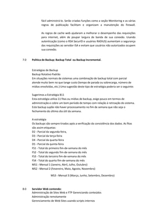 fácil administrá-lo. Serão criadas funções como a seção Monitoring e as várias
regras de publicação facilitam e organizam a manutenção do firewall.
As regras de cache web ajudaram a melhorar o desempenho das requisições
para internet, além de poupar largura de banda de sua conexão. Usando
autenticação (como o RSA SecurID e usuários RADIUS) aumentam a segurança
das requisições ao servidor ISA e evitam que usuários não autorizados ocupem
sua conexão.
7.0 Politica de Backup: Backup Total ou Backup Incremental.
Estratégias de Backup
Backup Rotativo Padrão
Em situações normais de sistemas uma combinação de backup total com parcial
atende muito bem no que tange custo (tempo de parada ou sobrecarga, número de
mídias envolvidas, etc.) Uma sugestão deste tipo de estratégia poderia ser o seguinte:
Sugerimos a Estratégia B11
Esta estratégia utiliza 11 fitas ou mídias de backup, exige pouco em termos de
administração e cobre um bom período de tempo com relação à retroação do sistema.
Este backup supõe não haver processamento no fim de semana que não seja o
fechamento do último dia útil da semana.
A estratégia
Os backups são sempre tirados após a verificação da consistência dos dados. As fitas
são assim etiquetas:
D2 - Parcial da segunda-feira,
D3 - Parcial da terça-feira
D4 - Parcial da quarta-feira
D5 - Parcial da quinta-feira
FS1 - Total do primeiro fim-de-semana do mês
FS2 - Total do segundo fim-de-semana do mês
FS3 - Total do terceiro fim-de-semana do mês
FS4 - Total do quarto fim-de-semana do mês
MS1 - Mensal 1 (Janeiro, Abril, Julho, Outubro)
MS2 - Mensal 2 (Fevereiro, Maio, Agosto, Novembro)
MS3 - Mensal 3 (Março, Junho, Setembro, Dezembro)
8.0 Servidor Web contendo:
Administração de Sites Web e FTP Gerenciando conteúdos
Administração remotamente
Gerenciamento de Web Sites usando scripts internos
 