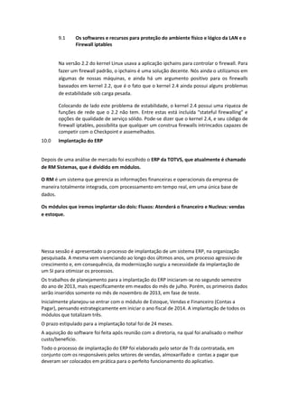 9.1 Os softwares e recursos para proteção do ambiente físico e lógico da LAN e o
Firewall iptables
Na versão 2.2 do kernel Linux usava a aplicação ipchains para controlar o firewall. Para
fazer um firewall padrão, o ipchains é uma solução decente. Nós ainda o utilizamos em
algumas de nossas máquinas, e ainda há um argumento positivo para os firewalls
baseados em kernel 2.2, que é o fato que o kernel 2.4 ainda possui alguns problemas
de estabilidade sob carga pesada.
Colocando de lado este problema de estabilidade, o kernel 2.4 possui uma riqueza de
funções de rede que o 2.2 não tem. Entre estas está incluída “stateful firewalling” e
opções de qualidade de serviço sólido. Pode-se dizer que o kernel 2.4, e seu código de
firewall iptables, possibilita que qualquer um construa firewalls intrincados capazes de
competir com o Checkpoint e assemelhados.
10.0 Implantação do ERP
Depois de uma análise de mercado foi escolhido o ERP da TOTVS, que atualmente é chamado
de RM Sistemas, que é dividido em módulos.
O RM é um sistema que gerencia as informações financeiras e operacionais da empresa de
maneira totalmente integrada, com processamento em tempo real, em uma única base de
dados.
Os módulos que iremos implantar são dois: Fluxos: Atenderá o financeiro e Nucleus: vendas
e estoque.
Nessa sessão é apresentado o processo de implantação de um sistema ERP, na organização
pesquisada. A mesma vem vivenciando ao longo dos últimos anos, um processo agressivo de
crescimento e, em consequência, da modernização surgiu a necessidade da implantação de
um SI para otimizar os processos.
Os trabalhos de planejamento para a implantação do ERP iniciaram-se no segundo semestre
do ano de 2013, mais especificamente em meados do mês de julho. Porém, os primeiros dados
serão inseridos somente no mês de novembro de 2013, em fase de teste.
Inicialmente planejou-se entrar com o módulo de Estoque, Vendas e Financeiro (Contas a
Pagar), pensando estrategicamente em iniciar o ano fiscal de 2014. A implantação de todos os
módulos que totalizam três.
O prazo estipulado para a implantação total foi de 24 meses.
A aquisição do software foi feita após reunião com a diretoria, na qual foi analisado o melhor
custo/benefício.
Todo o processo de implantação do ERP foi elaborado pelo setor de TI da contratada, em
conjunto com os responsáveis pelos setores de vendas, almoxarifado e contas a pagar que
deveram ser colocados em prática para o perfeito funcionamento do aplicativo.
 